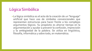 Lógica Simbólica
• La lógica simbólica es el acto de la creación de un "lenguaje"
artificial que hace uso de símbolos convencionales que
representan estructuras para hacer frente a los complejos
argumentos lógicos. Su propósito es ahorrar tiempo en la
argumentación y ayudar a prevenir la confusión, imprecisión
y la ambigüedad de la palabra. Se utiliza en lingüística,
filosofía, informática y sobre todo, en matemática.
 