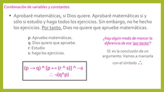  Aprobaré matemáticas, si Dios quiere.Aprobaré matemáticas si y
sólo si estudio y hago todos los ejercicios. Sin embargo, no he hecho
los ejercicios. Por tanto, Dios no quiere que apruebe matemáticas.
¿hay algún modo de marcar la
diferencia de ese ‘por tanto’?
SÍ: es la conclusión de un
argumento.Vamos a marcarla
con el símbolo 
p: Apruebo matemáticas.
q: Dios quiere que apruebe.
r: Estudio
s: hago los ejercicios.
Combinación de variables y constantes
(p → q) ^ [p ↔ (r ^ s)] ^ s
 ¬(q^p)
 