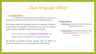 ¿Que lenguaje utiliza?
• Lenguaje formal
Se refiere a un lenguaje que utiliza símbolos, mismos que
sustituyen las expresiones que hacemos en el lenguaje natural.
Para poder pasar del lenguaje natural al lenguaje formal el
primer paso es abstraer el contexto en el que se expresa
nuestro juicio y quedarnos solo con le contenido.
En un día lluvioso el gato toma leche y el
perro come croquetas tranquilamente.
Se elimina la primera oración porque esta se refiere al
contexto, es decir no es una proposición o afirmación.
Proposiciones
• Atómicas: se conforma de un solo juicio
“El gato toma leche”
• Moleculares: se conforma de dos o mas
“El gato toma leche y el perro come
croquetas”
 