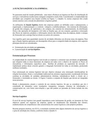 12


A FUNÇÃO LOGÍSTICA NA EMPRESA


No panorama atual do mundo globalizado, uma maior eficiência na logística do fluxo de distribuição de
serviços e mercadorias resulta numa vantagem competitiva muito forte. Considerando a complexidade das
atividades que compõem essa função (confira na Figura 1 e Quadro 3), muitas empresas têm criado
setores internos com a missão de administrar a logística global.

As atribuições da função logística dentro das empresas podem ser definidas como o planejamento, a
organização, a implementação e o controle - integrais e multidisciplinares - dos sistemas de informação,
de gestão dos estoques, de suprimento e de compras, dos sistemas de armazenamento, da distribuição
física e das operações de transporte e de todas as funções que, em seu conjunto, garantem a otimização
dos fluxos de materiais, produtos e informações através das distintas áreas da empresa, desde o estoque
do fornecedor até a entrega final ao cliente ou centros de consumo.

Isso significa gerir uma quantidade enorme de atividades diferentes em diversas áreas da empresa. Para
que a função logística apresente um desempenho eficaz para a competitividade da empresa, dois aspectos
principais devem ser considerados:

• Estruturação das atividades por processos,
• Caracterização do serviço logístico.


Estruturação por Processos

A complexidade do sistema logístico tem levado as empresas a estruturar suas atividades em processos,
que integram todas as áreas funcionais da empresa em redes com o objetivo de suportar os fluxos de
mercadorias e informações específicos para famílias de produtos ou segmentos de mercado. A
implantação prática desse conceito garante a integração horizontal de todas as atividades, produzindo
melhores resultados..

Essa estruturação do sistema logístico tem por objetivo alcançar uma otimização interdisciplinar de
relações horizontais, frente a verticalidade tradicional da estrutura organizacional, coordenando de forma
contínua as atividades de unidades administrativas distintas, estendendo-se desde o cliente até o
fornecedor e retornando ao cliente. A Figura 3 mostra o conjunto de funções que devem ser integradas
nesse processo.

Desde o planejamento, projeto e controle de um sistema logístico, há que se considerar que ele é
constituído de elementos como instalações, transportes, estoques, sistemas de informações e
comunicações etc. com fortes inter-relações e que não podem ser pensados de forma isolada uns dos
outros.


Serviço Logístico

O nível de serviço logístico tem grande importância como instrumento de gestão, no momento de fixar
objetivos quanto aos negócios da empresa, quanto ao atendimento das demandas dos clientes,
estabelecimento de competências e das características dos canais logísticos e dos próprios produtos.

Recente pesquisa mostrou, nos EUA, a correlação existente entre alguns elementos do serviço logístico e
o grau de satisfação dos clientes, conforme ilustra o Quadro 4:
 