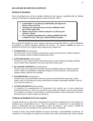 15


QUALIDADE DO SERVIÇO LOGÍSTICO

Definição de Qualidade

Como em qualquer outro serviço ou produto ofertado por uma empresa, a qualidade pode ser definida
pelo grau de satisfação conseguido segundo as quatro dimensões abaixo:


            • Conformidade às especificações estabelecidas pela empresa ao
              ofertar o bem ou serviço;
            • Adequação da resposta do bem ou serviço à utilidade (valor)
              que o cliente espera dele;
            • Alguma característica a mais de sedução ou excelência, para
              encantar o cliente;
            • Preço refletindo adequadamente a relação qualidade oferecida
              e compatível com o valor que o cliente atribui ao produto.


Para avaliação da qualidade do serviço logístico, precisamos inicialmente definir os critérios definidores
da qualidade ou, também chamados, parâmetros de controle. Os seguintes critérios são usuais na
definição do nível de serviço logístico pelas empresas mais competitivas:

• VIABILIDADE de fornecimento
  Por fornecimentos viáveis entende-se aqueles para os quais é possível aceitar o pedido mantendo o
  prazo de entrega e demais condições desejadas pelo cliente.

• CONFIABILIDADE de fornecimento
  Classifica-se como confiáveis aqueles fornecimentos para os quais os prazos de entrega acordados
  com os clientes foram respeitados, sem desvios para mais ou para menos.

• QUALIDADE INTRÍNSECA do fornecimento
  Assume-se que uma entrega tenha alcançado suficiente qualidade quando foi entregue o produto
  correto e idôneo, em quantidade e composição desejada, no local combinado e com ausência de
  entregas erradas ou parciais não acordadas.

• FLEXIBILIDADE de fornecimento
  Entende-se que exista flexibilidade suficiente no processo de fornecimento sempre que se possa
  atender, uma vez solicitadas pelo cliente, modificações em relação a quantidade, qualidade, forma de
  envio, ponto de entrega, etc.

• ACOMPANHAMENTO do fornecimento
  A sistemática de acompanhamento do fornecimento deve permitir que se possa proporcionar
  informações precisas ao cliente, no momento de sua consulta, em relação ao grau de processamento
  de seu pedido, sua situação no canal logístico, localização geográfica, atrasos constatados ou previstos,
  previsão de prazo e outras condições de entrega etc.

Avaliação da Qualidade do Serviço Logístico

A grande questão que se coloca para o planejamento de um serviço, notadamente do serviço logístico, é
estabelecer uma correspondência entre a “oferta” de qualidade e as “expectativas” ou necessidades dos
clientes. Evidentemente que essa correspondência nunca será perfeita, o quê valoriza o trabalho de
planejamento, já que cria condições de busca permanente de ajuste e adequação.

A Figura 8 ilustra uma situação hipotética de ajuste, mostrando a impossibilidade de perfeição. As
“expectativas”, necessidades ou exigências dos clientes estão sendo representadas pelo círculo, enquanto
 