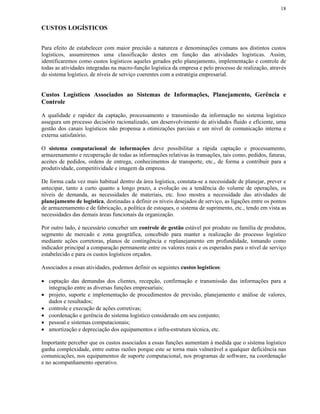 18


CUSTOS LOGÍSTICOS


Para efeito de estabelecer com maior precisão a natureza e denominações comuns aos distintos custos
logísticos, assumiremos uma classificação destes em função das atividades logísticas. Assim,
identificaremos como custos logísticos aqueles gerados pelo planejamento, implementação e controle de
todas as atividades integradas na macro-função logística da empresa e pelo processo de realização, através
do sistema logístico, de níveis de serviço coerentes com a estratégia empresarial.


Custos Logísticos Associados ao Sistemas de Informações, Planejamento, Gerência e
Controle

A qualidade e rapidez da captação, processamento e transmissão da informação no sistema logístico
assegura um processo decisório racionalizado, um desenvolvimento de atividades fluido e eficiente, uma
gestão dos canais logísticos não propensa a otimizações parciais e um nível de comunicação interna e
externa satisfatório.

O sistema computacional de informações deve possibilitar a rápida captação e processamento,
armazenamento e recuperação de todas as informações relativas às transações, tais como, pedidos, faturas,
aceites de pedidos, ordens de entrega, conhecimentos de transporte, etc., de forma a contribuir para a
produtividade, competitividade e imagem da empresa.

De forma cada vez mais habitual dentro da área logística, constata-se a necessidade de planejar, prever e
antecipar, tanto a curto quanto a longo prazo, a evolução ou a tendência do volume de operações, os
níveis de demanda, as necessidades de materiais, etc. Isso mostra a necessidade das atividades de
planejamento de logística, destinadas a definir os níveis desejados de serviço, as ligações entre os pontos
de armazenamento e de fabricação, a política de estoques, o sistema de suprimento, etc., tendo em vista as
necessidades das demais áreas funcionais da organização.

Por outro lado, é necessário conceber um controle de gestão estável por produto ou família de produtos,
segmento de mercado e zona geográfica, concebido para manter a realização do processo logístico
mediante ações corretoras, planos de contingência e replanejamento em profundidade, tomando como
indicador principal a comparação permanente entre os valores reais e os esperados para o nível de serviço
estabelecido e para os custos logísticos orçados.

Associados a essas atividades, podemos definir os seguintes custos logísticos:

• captação das demandas dos clientes, recepção, confirmação e transmissão das informações para a
  integração entre as diversas funções empresariais;
• projeto, suporte e implementação de procedimentos de previsão, planejamento e análise de valores,
  dados e resultados;
• controle e execução de ações corretivas;
• coordenação e gerência do sistema logístico considerado em seu conjunto;
• pessoal e sistemas computacionais;
• amortização e depreciação dos equipamentos e infra-estrutura técnica, etc.

Importante perceber que os custos associados a essas funções aumentam à medida que o sistema logístico
ganha complexidade, entre outras razões porque este se torna mais vulnerável a qualquer deficiência nas
comunicações, nos equipamentos de suporte computacional, nos programas de software, na coordenação
e no acompanhamento operativo.
 