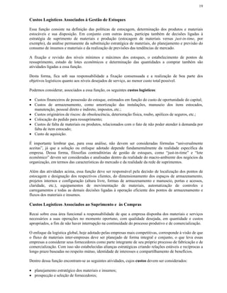 19


Custos Logísticos Associados à Gestão de Estoques

Essa função consiste na definição das políticas de estocagem, determinação dos produtos e materiais
estocáveis e sua disposição. Em conjunto com outras áreas, participa também de decisões ligadas à
estratégia de suprimento de materiais e produção (estocagem de materiais versus just-in-time, por
exemplo), da análise permanente da substituição estratégica de materiais, do planejamento e previsão do
consumo de insumos e materiais e da realização de previsões das tendências de mercado.

A fixação e revisão dos níveis mínimos e máximos dos estoques, o estabelecimento de pontos de
ressuprimento, estudo de lotes econômicos e determinação das quantidades a comprar também são
atividades ligadas a essa função.

Desta forma, fica sob sua responsabilidade a fixação consensuada e a realização de boa parte dos
objetivos logísticos quanto aos níveis desejados de serviço, ao menor custo total possível.

Podemos considerar, associados a essa função, os seguintes custos logísticos:

• Custos financeiros de possessão do estoque, estimados em função do custo de oportunidade do capital;
• Custos de armazenamento, como amortização das instalações, manuseio dos itens estocados,
  manutenção, pessoal direto e indireto, impostos, etc.;
• Custos originários de riscos: de obsolescência, deterioração física, roubo, apólices de seguros, etc.;
• Colocação do pedido para ressuprimento;
• Custos de falta de materiais ou produtos, relacionados com o fato de não poder atender à demanda por
  falta de item estocado;
• Custo de aquisição.

É importante lembrar que, para essa análise, não devem ser consideradas fórmulas “universalmente
aceitas”, já que a solução ou enfoque adotado depende fundamentalmente da realidade específica da
empresa. Dessa forma, filosofias contraditórias de gestão de estoques, como “just-in-time” e “lote
econômico” devem ser consideradas e analisadas dentro da realidade do macro-ambiente dos negócios da
organização, em termos das características do mercado e da realidade da rede de suprimentos.

Além das atividades acima, essa função deve ser responsável pela decisão de localização dos pontos de
estocagem e designação dos respectivos clientes, do dimensionamento dos espaços de armazenamento,
projetos internos e configuração (altura livre, formas de armazenamento e manuseio, portas e acessos,
claridade, etc.), equipamentos de movimentação de materiais, automatização de controles e
carregamentos e todas as demais decisões ligadas à operação eficiente dos pontos de armazenamento e
fluxos dos materiais e insumos.

Custos Logísticos Associados ao Suprimento e às Compras

Recai sobre essa área funcional a responsabilidade de que a empresa disponha dos materiais e serviços
necessários a suas operações no momento oportuno, com qualidade desejada, em quantidade e custos
apropriados, a fim de não haver interrupção na continuidade do processo produtivo e de comercialização.

O enfoque da logística global, hoje adotado pelas empresas mais competitivas, corresponde à visão de que
o fluxo de materiais inter-empresas deve ser planejado de forma integral e conjunto, o que leva essas
empresas a considerar seus fornecedores como parte integrante de seu próprio processo de fabricação e de
comercialização. Com isso são estabelecidas alianças estratégicas criando relações estáveis e recíprocas a
longo prazo baseadas no respeito mútuo, identidade de interesses e compartilhamento de benefícios.

Dentro dessa função encontram-se as seguintes atividades, cujos custos devem ser considerados:

• planejamento estratégico dos materiais e insumos;
• prospecção e seleção de fornecedores;
 