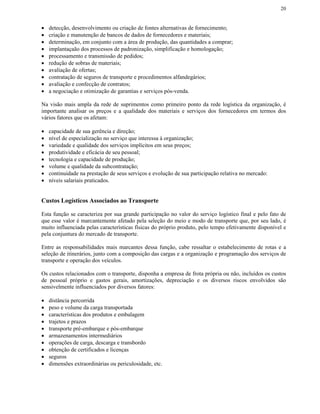 20


•   detecção, desenvolvimento ou criação de fontes alternativas de fornecimento;
•   criação e manutenção de bancos de dados de fornecedores e materiais;
•   determinação, em conjunto com a área de produção, das quantidades a comprar;
•   implantaçaão dos processos de padronização, simplificação e homologação;
•   processamento e transmissão de pedidos;
•   redução de sobras de materiais;
•   avaliação de ofertas;
•   contratação de seguros de transporte e procedimentos alfandegários;
•   avaliação e confecção de contratos;
•   a negociação e otimização de garantias e serviços pós-venda.

Na visão mais ampla da rede de suprimentos como primeiro ponto da rede logística da organização, é
importante analisar os preços e a qualidade dos materiais e serviços dos fornecedores em termos dos
vários fatores que os afetam:

•   capacidade de sua gerência e direção;
•   nível de especialização no serviço que interessa à organização;
•   variedade e qualidade dos serviços implícitos em seus preços;
•   produtividade e eficácia de seu pessoal;
•   tecnologia e capacidade de produção;
•   volume e qualidade da subcontratação;
•   continuidade na prestação de seus serviços e evolução de sua participação relativa no mercado:
•   níveis salariais praticados.


Custos Logísticos Associados ao Transporte

Esta função se caracteriza por sua grande participação no valor do serviço logístico final e pelo fato de
que esse valor é marcantemente afetado pela seleção do meio e modo de transporte que, por seu lado, é
muito influenciada pelas características físicas do próprio produto, pelo tempo efetivamente disponível e
pela conjuntura do mercado de transporte.

Entre as responsabilidades mais marcantes dessa função, cabe ressaltar o estabelecimento de rotas e a
seleção de itinerários, junto com a composição das cargas e a organização e programação dos serviços de
transporte e operação dos veículos.

Os custos relacionados com o transporte, disponha a empresa de frota própria ou não, incluídos os custos
de pessoal próprio e gastos gerais, amortizações, depreciação e os diversos riscos envolvidos são
sensivelmente influenciados por diversos fatores:

•   distância percorrida
•   peso e volume da carga transportada
•   características dos produtos e embalagem
•   trajetos e prazos
•   transporte pré-embarque e pós-embarque
•   armazenamentos intermediários
•   operações de carga, descarga e transbordo
•   obtenção de certificados e licenças
•   seguros
•   dimensões extraordinárias ou periculosidade, etc.
 
