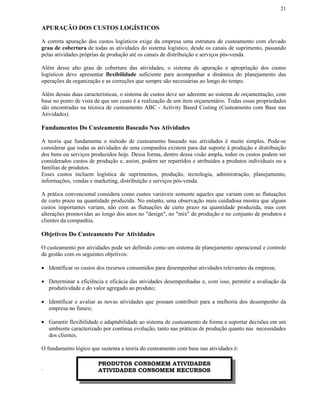 21


APURAÇÃO DOS CUSTOS LOGÍSTICOS

A correta apuração dos custos logísticos exige da empresa uma estrutura de custeamento com elevado
grau de cobertura de todas as atividades do sistema logístico, desde os canais de suprimento, passando
pelas atividades próprias de produção até os canais de distribuição e serviços pós-venda.

Além desse alto grau de cobertura das atividades, o sistema de apuração e apropriação dos custos
logísticos deve apresentar flexibilidade suficiente para acompanhar a dinâmica do planejamento das
operações da organização e as correções que sempre são necessárias ao longo do tempo.

Além dessas duas características, o sistema de custos deve ser aderente ao sistema de orçamentação, com
base no ponto de vista de que um custo é a realização de um item orçamentário. Todas essas propriedades
são encontradas na técnica de custeamento ABC - Activity Based Costing (Custeamento com Base nas
Atividades).

Fundamentos Do Custeamento Baseado Nas Atividades

A teoria que fundamenta o método de custeamento baseado nas atividades é muito simples. Pode-se
considerar que todas as atividades de uma companhia existem para dar suporte à produção e distribuição
dos bens ou serviços produzidos hoje. Dessa forma, dentro dessa visão ampla, todos os custos podem ser
considerados custos de produção e, assim, podem ser repartidos e atribuídos a produtos individuais ou a
famílias de produtos.
Esses custos incluem logística de suprimentos, produção, tecnologia, administração, planejamento,
informações, vendas e marketing, distribuição e serviços pós-venda.

A prática convencional considera como custos variáveis somente aqueles que variam com as flutuações
de curto prazo na quantidade produzida. No entanto, uma observação mais cuidadosa mostra que alguns
custos importantes variam, não com as flutuações de curto prazo na quantidade produzida, mas com
alterações promovidas ao longo dos anos no "design", no "mix" de produção e no conjunto de produtos e
clientes da companhia.

Objetivos Do Custeamento Por Atividades

O custeamento por atividades pode ser definido como um sistema de planejamento operacional e controle
de gestão com os seguintes objetivos:

• Identificar os custos dos recursos consumidos para desempenhar atividades relevantes da empresa;

• Determinar a eficiência e eficácia das atividades desempenhadas e, com isso, permitir a avaliação da
  produtividade e do valor agregado ao produto;

• Identificar e avaliar as novas atividades que possam contribuir para a melhoria dos desempenho da
  empresa no futuro;

• Garantir flexibilidade e adaptabilidade ao sistema de custeamento de forma a suportar decisões em um
  ambiente caracterizado por contínua evolução, tanto nas práticas de produção quanto nas necessidades
  dos clientes.

O fundamento lógico que sustenta a teoria do custeamento com base nas atividades é:

                       PRODUTOS CONSOMEM ATIVIDADES
.                      ATIVIDADES CONSOMEM RECURSOS
 