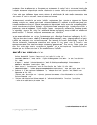 27


meses para fazer as adequações na ferramenta e o treinamento da equipe”, diz o gerente de logística da
Perdigão. Ao mesmo tempo em que escolhe o fornecedor, a empresa realiza um up-grade no sistema ERP.

Como parte das mudanças alguns novos centros de distribuição já estão sendo construídos para
funcionarem de maneira integrada com a cadeia de suprimentos.

“Com as muitas mercadorias que tem a Perdigão, conseguimos fazer com que os produtos não fiquem
parados, pois com um estoque concentrado em determinadas regiões podemos ter problemas, como, por
exemplo, perder um cliente por falta de um produto em determinada região, sendo que, no estado vizinho,
aquele item estava sobrando no depósito”. O sistema utilizado atualmente pela empresa disponibiliza o
estoque para todas as regiões do País. Os pedidos chegam e o sistema diz qual a melhor forma de atende-
lo, mapeando a entrega das cargas. Se a solicitação vier de um hospital, tem prioridade em relação aos
demais pedidos. “O sistema é inteligente, pois mostra o que é prioritário”.

Só que a operação ainda não está em funcionamento, pois a Perdigão depende da implantação do APS.
“Já começamos a operar com a idéia de descentralização e prioridades, mas a reestruturação só vai surtir
o efeito que esperamos com a nova ferramenta”, diz o gerente de logística da Perdigão. “A partir do
sistema implantado, imaginamos economizar pelo menos 6% em nosso custo de logística, mas
consideramos como fator mais importante a entrega com hora marcada”, diz o gerente. “Poder contar com
dia e hora exatos para receber os produtos é inovador”, diz a nutricionista da Completa Refeições,
empresa que tem 80 fornecedores e há dez anos é cliente da Perdigão.

REFERÊNCIAS BIBLIOGRÁFICAS

1. Ballou, Ronald H., Logística Empresarial, São Paulo: Ed. Atlas, 1993.
2. Bowersox, Donald J., Closs, David J. Logistical Management. New York: The MacGraw-Hill Co.
   Inc., 1996.
3. Chopra, S., Meindl, P. Gerenciamento da Cadeia de Suprimentos Estratégia, Planejamento e
   Operação. São Paulo: Prentice Hall, 2003.
4. Dias, Sérgio R., Estratégias e Canais de Distribuição, São Paulo: Ed. Atlas, 1993.
5. Dornier Philippe P., e outros. Logística e Operações Globais Texto e Casos. São Paulo: Atlas. 2000
6. Lorenzo, A.B., La Logística Empresarial Y el Concepto del Coste Logístico Total, Madri: Alta
   Dirección, v.164, 1992.
7. Novaes, A.G., Alvarenga A.C., Logística Aplicada Suprimento e Distribuição Física, São Paulo:
   Editora Pioneira, 1994.
8. Novaes, A.G. Logística e Gerenciamento da Cadeia de Distribuição Estratégia, Operação e
   Avaliação. Rio de Janeiro: Campus, 2001.




                                                                          Eduardo Leopoldino de Andrade

c:logisticCap1-Logistica Empres.doc-jun2004
 