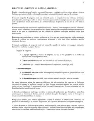 5


O PAPEL DA LOGÍSTICA NO MODELO NEGOCIAL

Devido a importância que a logística empresarial tem para a estratégia, conforme vimos acima, o sistema
logístico deve ser concebido e estruturado como parte integrante do modelo negocial da empresa.

O modelo negocial da empresa pode ser entendido como o conjunto total de políticas, operações,
procedimentos, tecnologia e todos os demais elementos que identificam a empresa como uma organização
com características únicas. Em síntese, é a operacionalização do processo de criação de valor para os
clientes.

O modelo estratégico é um conceito amplo que descreve a maneira como a empresa funciona realmente,
ou seja, mostra o caminho que ela preparou para ganhar dinheiro. O desempenho da empresa depende da
forma e do grau de superioridade que seu modelo ou fórmula estratégica apresenta sobre seus
concorrentes.

Duas empresas, produzindo os mesmos produtos e serviços para um mesmo mercado, podem apresentar
formas de explorar os negócios completamente diferentes e, com isso, obter resultados também
totalmente diversos.

O modelo estratégico da empresa pode ser entendido quando se analisar os principais elementos
formadores, conforme os grupos abaixo:

      Negócio da empresa

          • O espaço negocial de atuação da empresa, ou seja a área geográfica e os nichos de
            mercado onde atua ou pretende atuar;

          • Os bens e serviços fornecidos aos mercados em seu território de atuação;

          • Os recursos que a empresa domina (fontes de suprimento, tecnologia, etc.);

      Fórmula estratégica

          • As condições internas criadas pela empresa (competência gerencial, preparação da força
            de trabalho, etc.);

          • A lógica estratégica concebida como a forma mais eficiente para atuar no mercado.

Os quatro elementos acima têm naturezas diferentes. Os três primeiros são concretos e facilmente
reconhecíveis quando se analisa a empresa. As duas últimas, no entanto, exigem um grau de atenção
maior para ser visualizada. O agrupamento acima, em negócio da empresa e fórmula estratégica, tem por
finalidade facilitar a análise que se segue.

A fórmula estratégica de exploração constitui o referencial fundamental que formaliza e estabelece
critérios para o processo de decisão, que dá coerência às ações da empresa e cria as bases para o
desenvolvimento da identidade da empresa.

Longe de ser abstrata, essa fórmula representa o sistema de interação da empresa com o mercado e o
processo de transformação de insumos em produtos. Sua eficiência determina o desempenho da empresa.

A Figura 4 mostra os elementos principais do modelo negocial, com destaque para o sistema logístico.
Podemos, assim, visualizar o sistema logístico como a estrutura operacional concebida pela empresa para
transformar em realidade sua fórmula estratégica – é a máquina que faz o negócio funcionar.
 