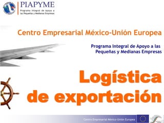 Centro Empresarial México-Unión Europea
Logística
de exportación
Centro Empresarial México-Unión Europea
Programa Integral de Apoyo a las
Pequeñas y Medianas Empresas
 