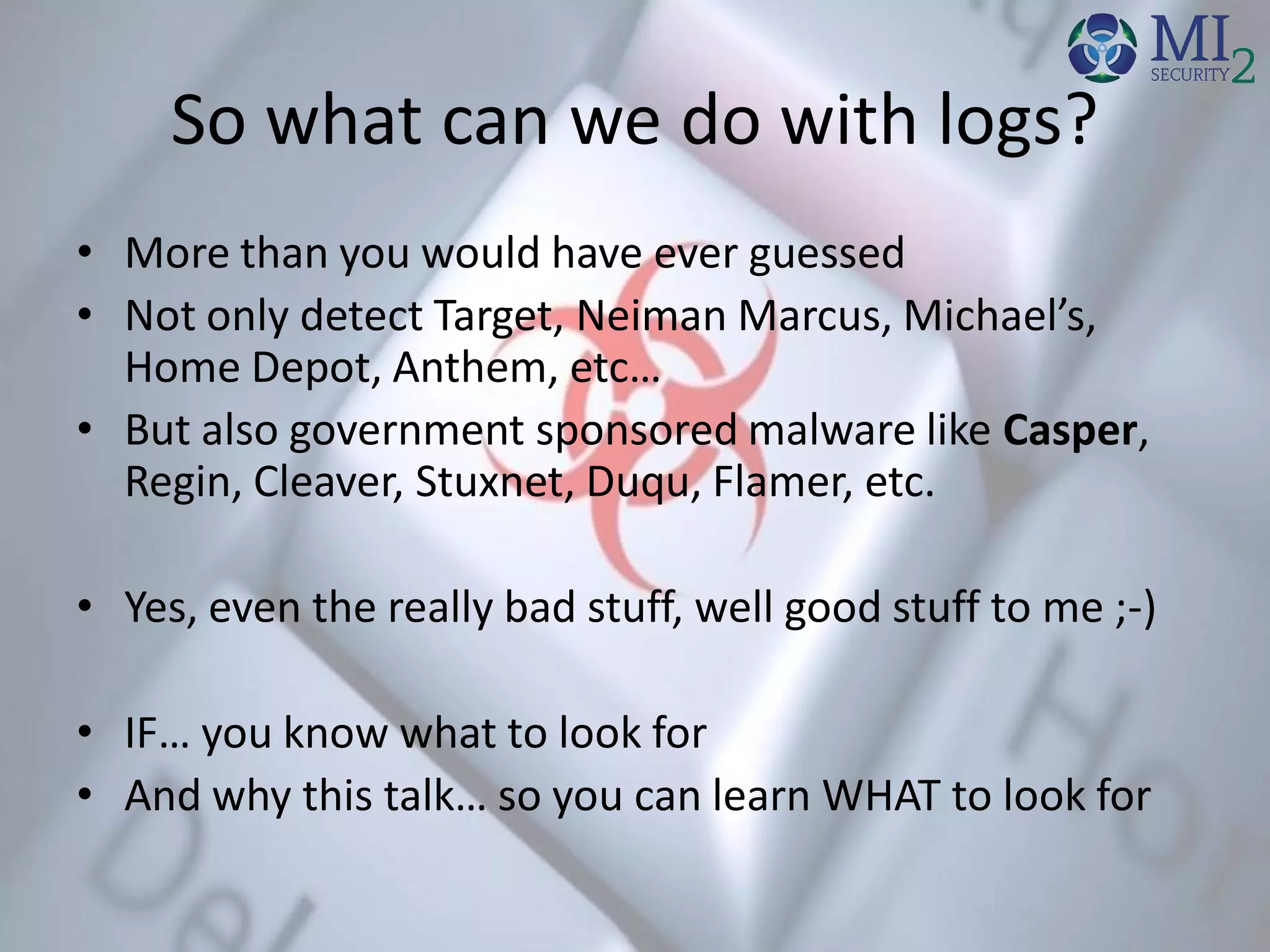 So what can we do with logs?
• More than you would have ever guessed
• Not only detect Target, Neiman Marcus, Michael’s,
Home Depot, Anthem, etc…
• But also government sponsored malware like Casper,
Regin, Cleaver, Stuxnet, Duqu, Flamer, etc.
• Yes, even the really bad stuff, well good stuff to me ;-)
• IF… you know what to look for
• And why this talk… so you can learn WHAT to look for
 