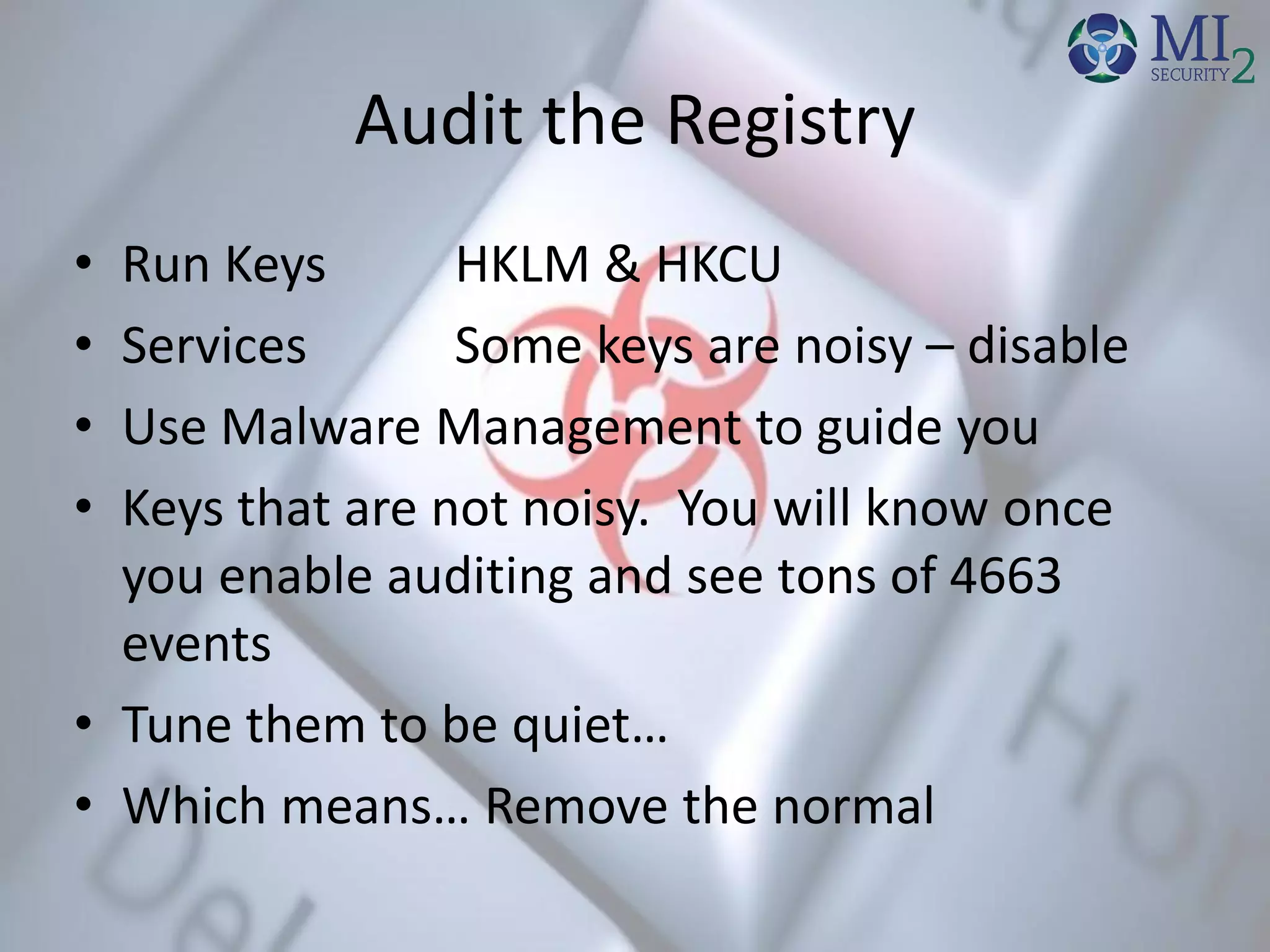 Audit the Registry
• Run Keys HKLM & HKCU
• Services Some keys are noisy – disable
• Use Malware Management to guide you
• Keys that are not noisy. You will know once
you enable auditing and see tons of 4663
events
• Tune them to be quiet…
• Which means… Remove the normal
 