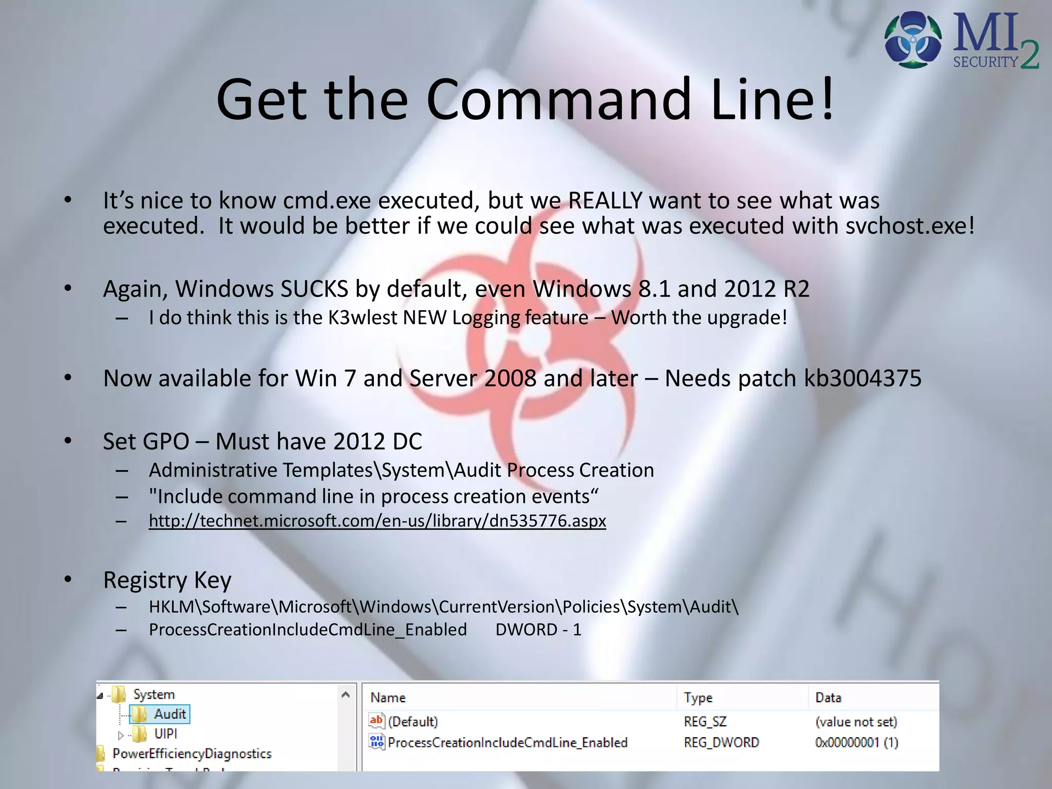 Get the Command Line!
• It’s nice to know cmd.exe executed, but we REALLY want to see what was
executed. It would be better if we could see what was executed with svchost.exe!
• Again, Windows SUCKS by default, even Windows 8.1 and 2012 R2
– I do think this is the K3wlest NEW Logging feature – Worth the upgrade!
• Now available for Win 7 and Server 2008 and later – Needs patch kb3004375
• Set GPO – Must have 2012 DC
– Administrative TemplatesSystemAudit Process Creation
– "Include command line in process creation events“
– http://technet.microsoft.com/en-us/library/dn535776.aspx
• Registry Key
– HKLMSoftwareMicrosoftWindowsCurrentVersionPoliciesSystemAudit
– ProcessCreationIncludeCmdLine_Enabled DWORD - 1
 
