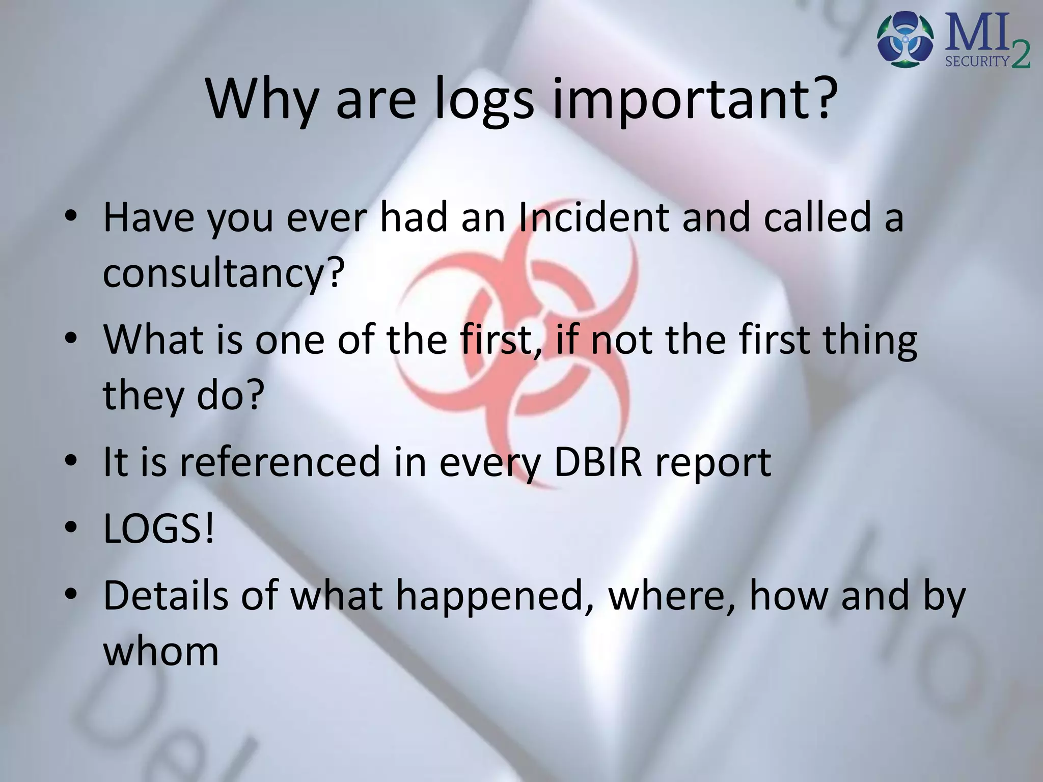 Why are logs important?
• Have you ever had an Incident and called a
consultancy?
• What is one of the first, if not the first thing
they do?
• It is referenced in every DBIR report
• LOGS!
• Details of what happened, where, how and by
whom
 