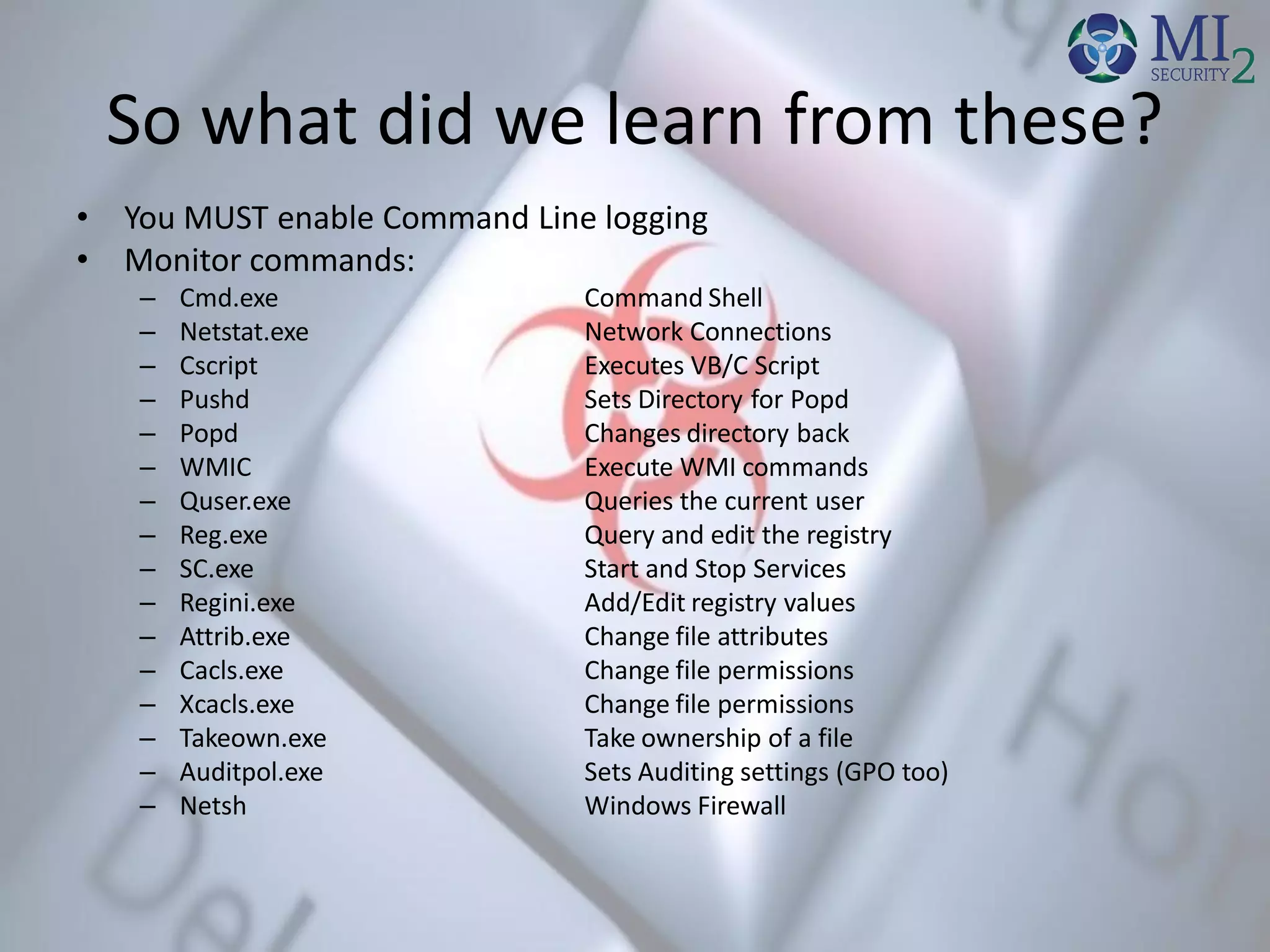 So what did we learn from these?
• You MUST enable Command Line logging
• Monitor commands:
– Cmd.exe Command Shell
– Netstat.exe Network Connections
– Cscript Executes VB/C Script
– Pushd Sets Directory for Popd
– Popd Changes directory back
– WMIC Execute WMI commands
– Quser.exe Queries the current user
– Reg.exe Query and edit the registry
– SC.exe Start and Stop Services
– Regini.exe Add/Edit registry values
– Attrib.exe Change file attributes
– Cacls.exe Change file permissions
– Xcacls.exe Change file permissions
– Takeown.exe Take ownership of a file
– Auditpol.exe Sets Auditing settings (GPO too)
– Netsh Windows Firewall
 