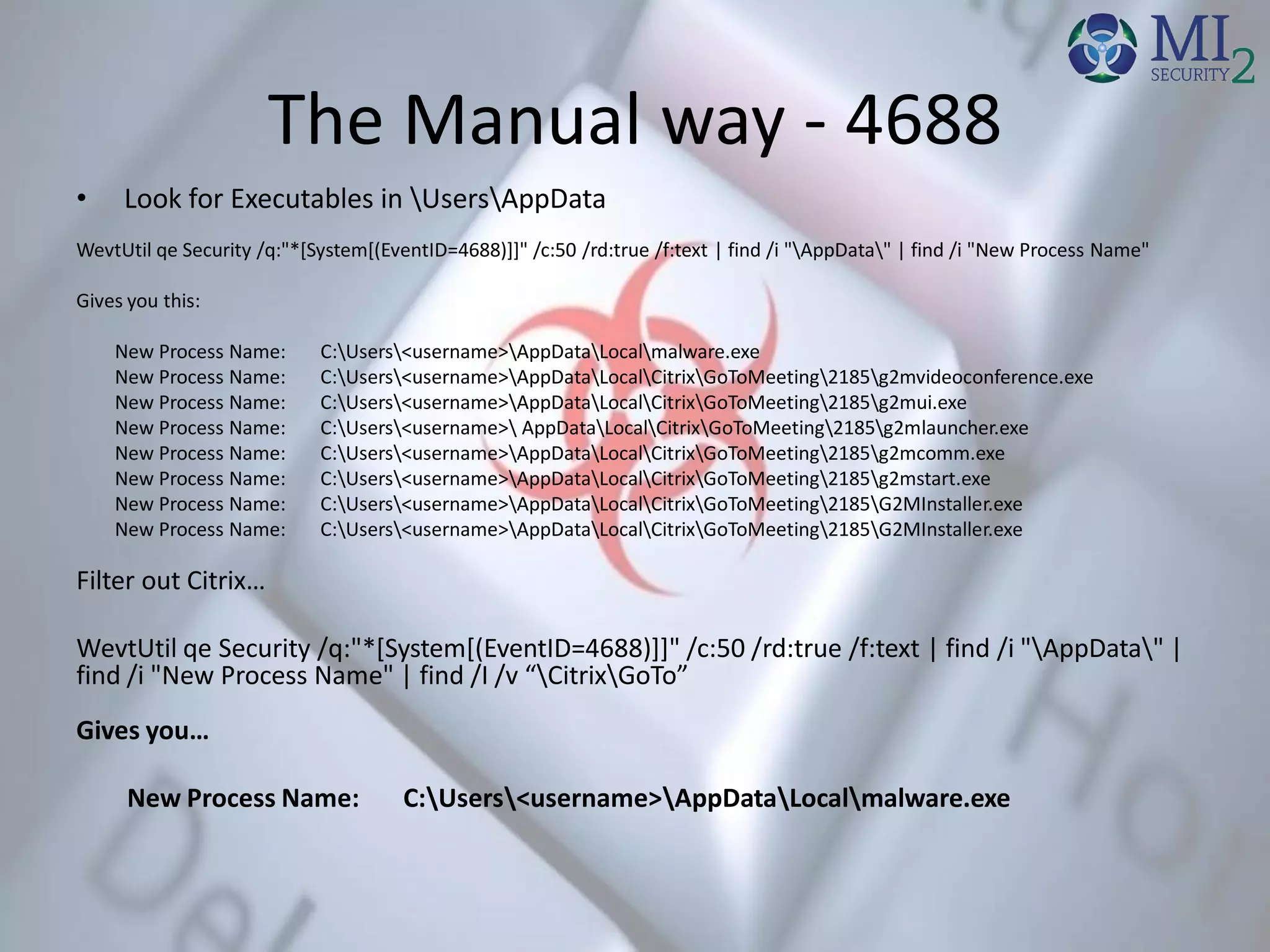 The Manual way - 4688
• Look for Executables in UsersAppData
WevtUtil qe Security /q:"*[System[(EventID=4688)]]" /c:50 /rd:true /f:text | find /i "AppData" | find /i "New Process Name"
Gives you this:
New Process Name: C:Users<username>AppDataLocalmalware.exe
New Process Name: C:Users<username>AppDataLocalCitrixGoToMeeting2185g2mvideoconference.exe
New Process Name: C:Users<username>AppDataLocalCitrixGoToMeeting2185g2mui.exe
New Process Name: C:Users<username> AppDataLocalCitrixGoToMeeting2185g2mlauncher.exe
New Process Name: C:Users<username>AppDataLocalCitrixGoToMeeting2185g2mcomm.exe
New Process Name: C:Users<username>AppDataLocalCitrixGoToMeeting2185g2mstart.exe
New Process Name: C:Users<username>AppDataLocalCitrixGoToMeeting2185G2MInstaller.exe
New Process Name: C:Users<username>AppDataLocalCitrixGoToMeeting2185G2MInstaller.exe
Filter out Citrix…
WevtUtil qe Security /q:"*[System[(EventID=4688)]]" /c:50 /rd:true /f:text | find /i "AppData" |
find /i "New Process Name" | find /I /v “CitrixGoTo”
Gives you…
New Process Name: C:Users<username>AppDataLocalmalware.exe
 