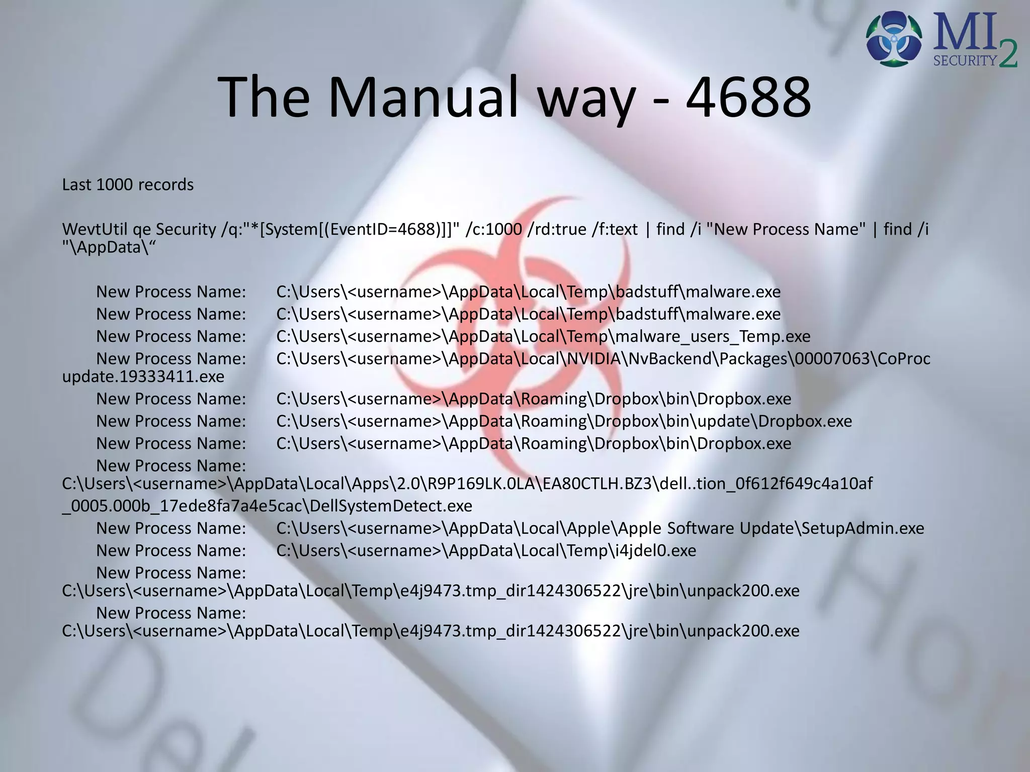 The Manual way - 4688
Last 1000 records
WevtUtil qe Security /q:"*[System[(EventID=4688)]]" /c:1000 /rd:true /f:text | find /i "New Process Name" | find /i
"AppData“
New Process Name: C:Users<username>AppDataLocalTempbadstuffmalware.exe
New Process Name: C:Users<username>AppDataLocalTempbadstuffmalware.exe
New Process Name: C:Users<username>AppDataLocalTempmalware_users_Temp.exe
New Process Name: C:Users<username>AppDataLocalNVIDIANvBackendPackages00007063CoProc
update.19333411.exe
New Process Name: C:Users<username>AppDataRoamingDropboxbinDropbox.exe
New Process Name: C:Users<username>AppDataRoamingDropboxbinupdateDropbox.exe
New Process Name: C:Users<username>AppDataRoamingDropboxbinDropbox.exe
New Process Name:
C:Users<username>AppDataLocalApps2.0R9P169LK.0LAEA80CTLH.BZ3dell..tion_0f612f649c4a10af
_0005.000b_17ede8fa7a4e5cacDellSystemDetect.exe
New Process Name: C:Users<username>AppDataLocalAppleApple Software UpdateSetupAdmin.exe
New Process Name: C:Users<username>AppDataLocalTempi4jdel0.exe
New Process Name:
C:Users<username>AppDataLocalTempe4j9473.tmp_dir1424306522jrebinunpack200.exe
New Process Name:
C:Users<username>AppDataLocalTempe4j9473.tmp_dir1424306522jrebinunpack200.exe
 