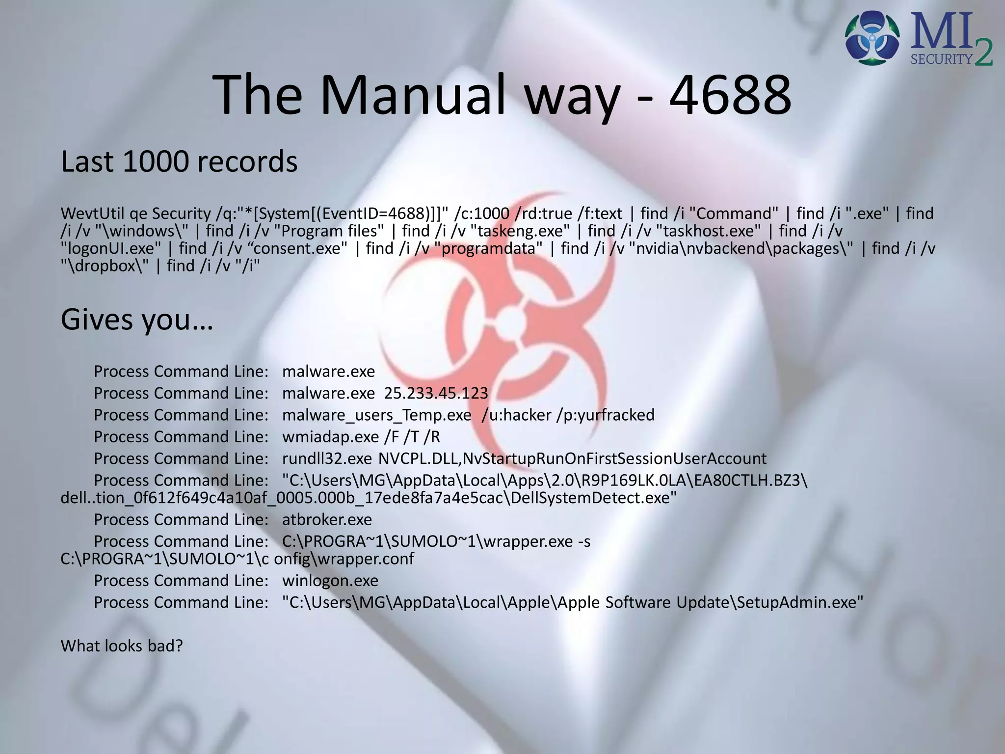 The Manual way - 4688
Last 1000 records
WevtUtil qe Security /q:"*[System[(EventID=4688)]]" /c:1000 /rd:true /f:text | find /i "Command" | find /i ".exe" | find
/i /v "windows" | find /i /v "Program files" | find /i /v "taskeng.exe" | find /i /v "taskhost.exe" | find /i /v
"logonUI.exe" | find /i /v “consent.exe" | find /i /v "programdata" | find /i /v "nvidianvbackendpackages" | find /i /v
"dropbox" | find /i /v "/i"
Gives you…
Process Command Line: malware.exe
Process Command Line: malware.exe 25.233.45.123
Process Command Line: malware_users_Temp.exe /u:hacker /p:yurfracked
Process Command Line: wmiadap.exe /F /T /R
Process Command Line: rundll32.exe NVCPL.DLL,NvStartupRunOnFirstSessionUserAccount
Process Command Line: "C:UsersMGAppDataLocalApps2.0R9P169LK.0LAEA80CTLH.BZ3
dell..tion_0f612f649c4a10af_0005.000b_17ede8fa7a4e5cacDellSystemDetect.exe"
Process Command Line: atbroker.exe
Process Command Line: C:PROGRA~1SUMOLO~1wrapper.exe -s
C:PROGRA~1SUMOLO~1c onfigwrapper.conf
Process Command Line: winlogon.exe
Process Command Line: "C:UsersMGAppDataLocalAppleApple Software UpdateSetupAdmin.exe"
What looks bad?
 