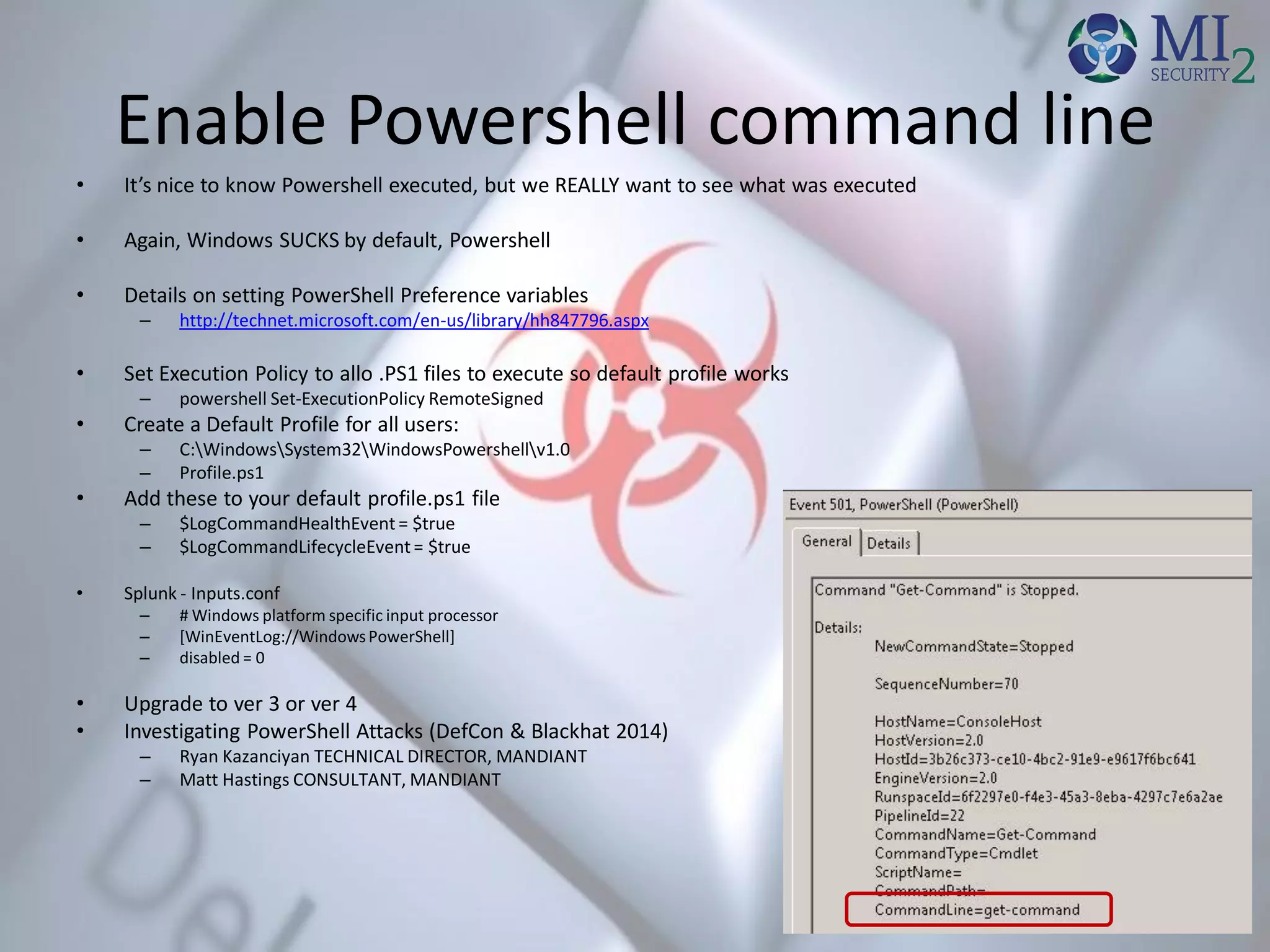 Enable Powershell command line
• It’s nice to know Powershell executed, but we REALLY want to see what was executed
• Again, Windows SUCKS by default, Powershell
• Details on setting PowerShell Preference variables
– http://technet.microsoft.com/en-us/library/hh847796.aspx
• Set Execution Policy to allo .PS1 files to execute so default profile works
– powershell Set-ExecutionPolicy RemoteSigned
• Create a Default Profile for all users:
– C:WindowsSystem32WindowsPowershellv1.0
– Profile.ps1
• Add these to your default profile.ps1 file
– $LogCommandHealthEvent = $true
– $LogCommandLifecycleEvent = $true
• Splunk - Inputs.conf
– # Windows platform specific input processor
– [WinEventLog://Windows PowerShell]
– disabled = 0
• Upgrade to ver 3 or ver 4
• Investigating PowerShell Attacks (DefCon & Blackhat 2014)
– Ryan Kazanciyan TECHNICAL DIRECTOR, MANDIANT
– Matt Hastings CONSULTANT, MANDIANT
 