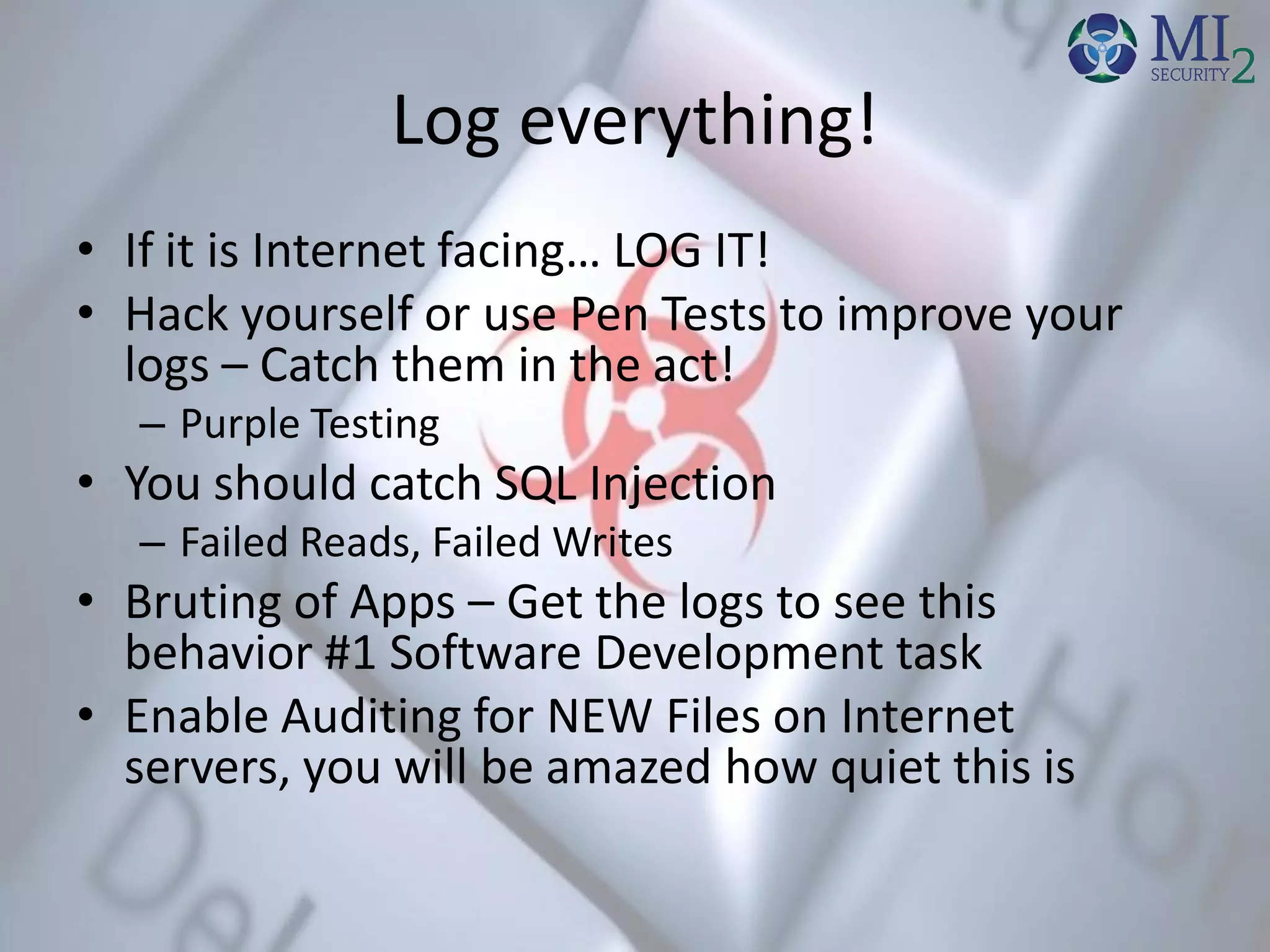 Log everything!
• If it is Internet facing… LOG IT!
• Hack yourself or use Pen Tests to improve your
logs – Catch them in the act!
– Purple Testing
• You should catch SQL Injection
– Failed Reads, Failed Writes
• Bruting of Apps – Get the logs to see this
behavior #1 Software Development task
• Enable Auditing for NEW Files on Internet
servers, you will be amazed how quiet this is
 