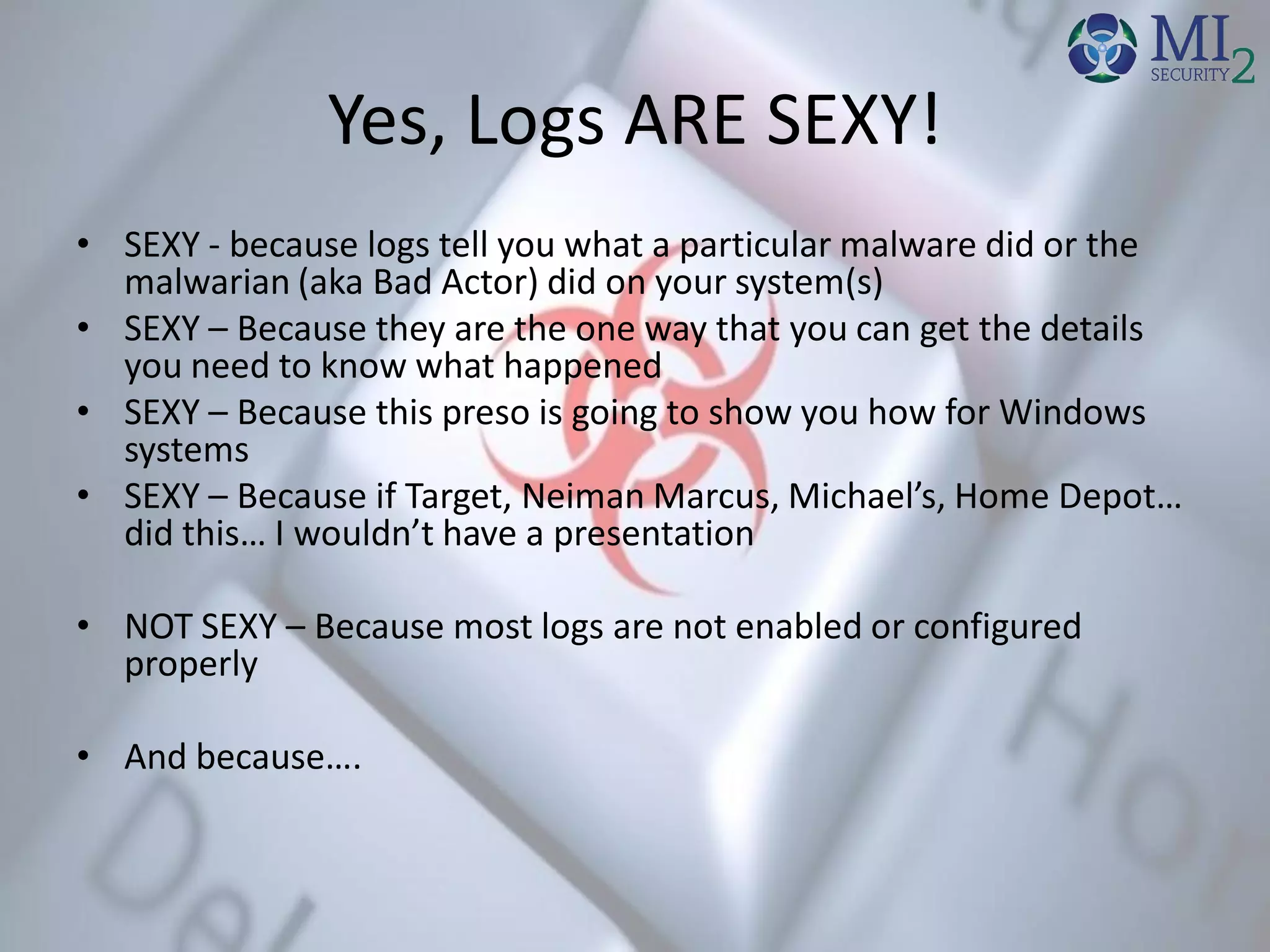 Yes, Logs ARE SEXY!
• SEXY - because logs tell you what a particular malware did or the
malwarian (aka Bad Actor) did on your system(s)
• SEXY – Because they are the one way that you can get the details
you need to know what happened
• SEXY – Because this preso is going to show you how for Windows
systems
• SEXY – Because if Target, Neiman Marcus, Michael’s, Home Depot…
did this… I wouldn’t have a presentation
• NOT SEXY – Because most logs are not enabled or configured
properly
• And because….
 