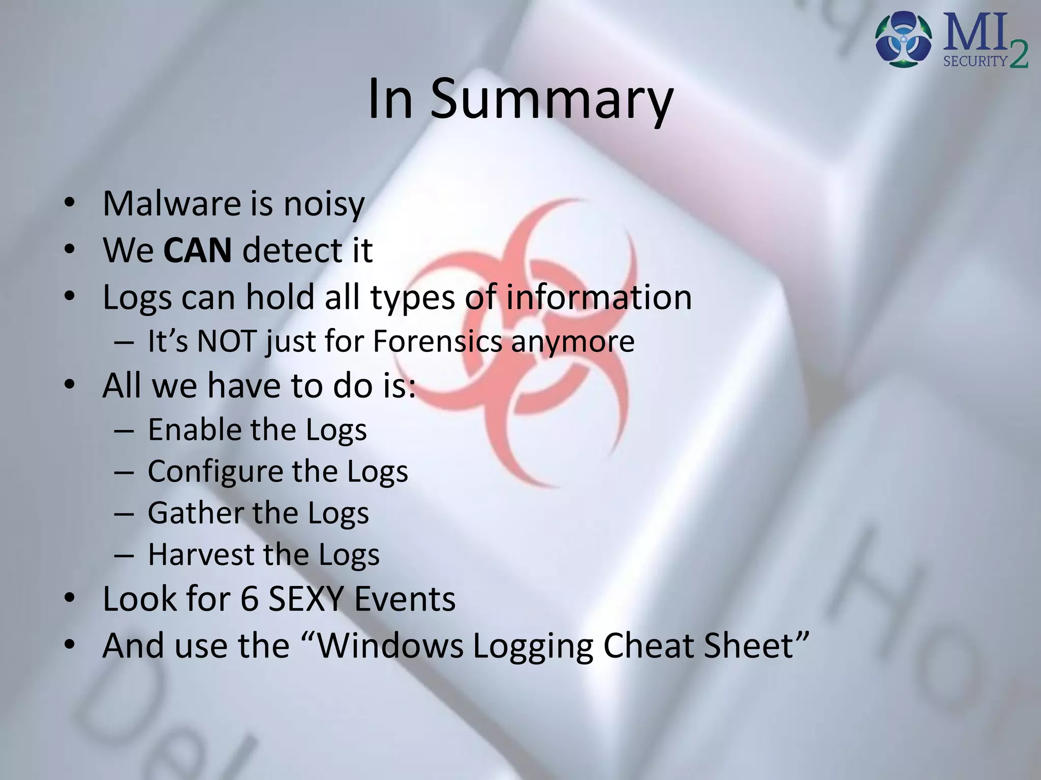 In Summary
• Malware is noisy
• We CAN detect it
• Logs can hold all types of information
– It’s NOT just for Forensics anymore
• All we have to do is:
– Enable the Logs
– Configure the Logs
– Gather the Logs
– Harvest the Logs
• Look for 6 SEXY Events
• And use the “Windows Logging Cheat Sheet”
 