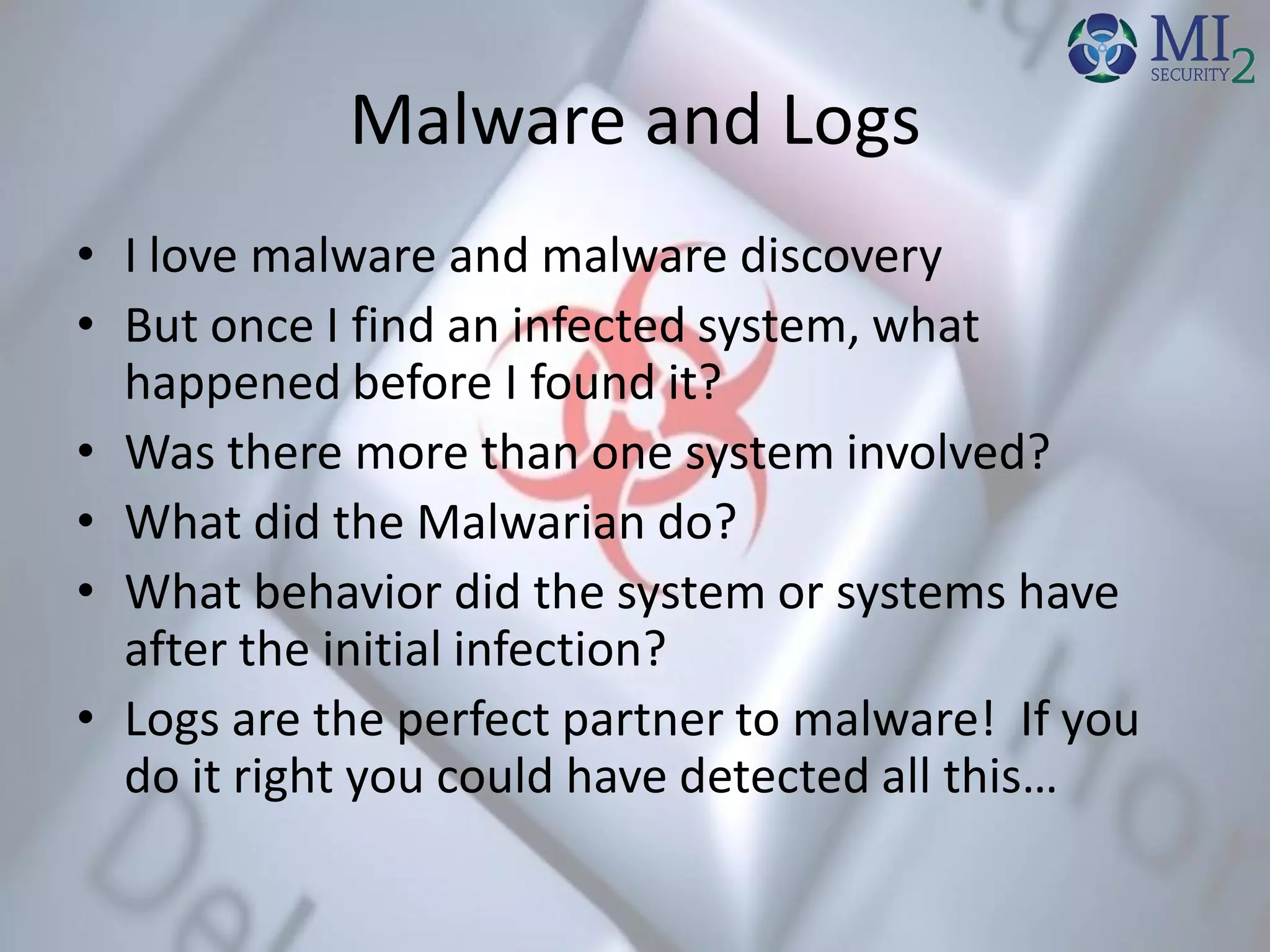 Malware and Logs
• I love malware and malware discovery
• But once I find an infected system, what
happened before I found it?
• Was there more than one system involved?
• What did the Malwarian do?
• What behavior did the system or systems have
after the initial infection?
• Logs are the perfect partner to malware! If you
do it right you could have detected all this…
 