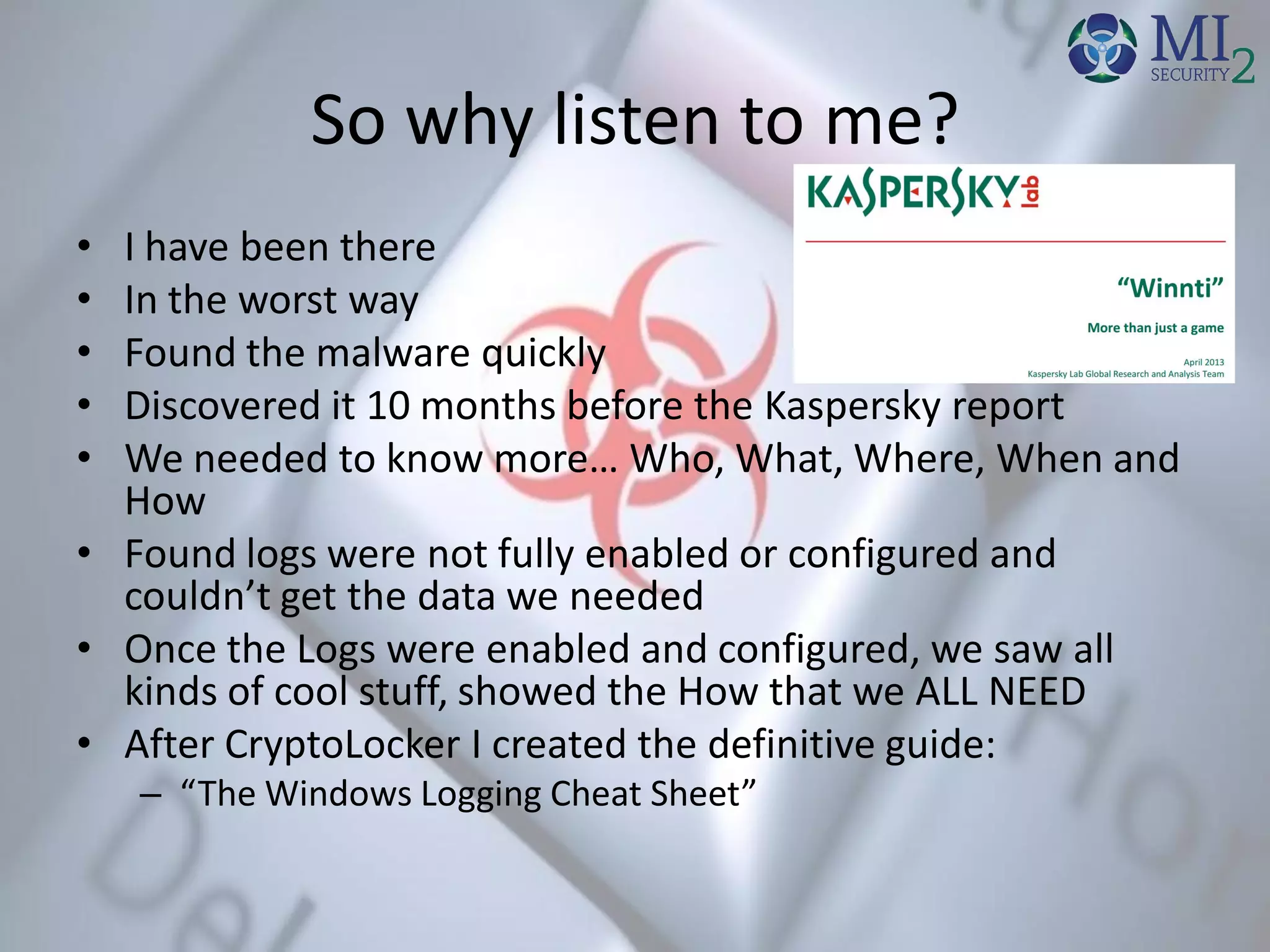 So why listen to me?
• I have been there
• In the worst way
• Found the malware quickly
• Discovered it 10 months before the Kaspersky report
• We needed to know more… Who, What, Where, When and
How
• Found logs were not fully enabled or configured and
couldn’t get the data we needed
• Once the Logs were enabled and configured, we saw all
kinds of cool stuff, showed the How that we ALL NEED
• After CryptoLocker I created the definitive guide:
– “The Windows Logging Cheat Sheet”
 