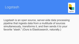 Logstash
Logstash is an open source, server-side data processing
pipeline that ingests data from a multitude of sources
simultaneously, transforms it, and then sends it to your
favorite “stash.” (Ours is Elasticsearch, naturally.)
 