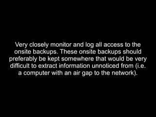 Very closely monitor and log all access to theVery closely monitor and log all access to the
onsite backups. These onsite backups shouldonsite backups. These onsite backups should
preferably be kept somewhere that would be verypreferably be kept somewhere that would be very
difficult to extract information unnoticed from (i.e.difficult to extract information unnoticed from (i.e.
a computer with an air gap to the network).a computer with an air gap to the network).
 