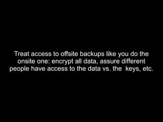 Treat access to offsite backups like you do theTreat access to offsite backups like you do the
onsite one: encrypt all data, assure differentonsite one: encrypt all data, assure different
people have access to the data vs. the keys, etc.people have access to the data vs. the keys, etc.
 