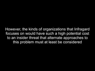 However, the kinds of organizations that InfragardHowever, the kinds of organizations that Infragard
focuses on would have such a high potential costfocuses on would have such a high potential cost
to an insider threat that alternate approaches toto an insider threat that alternate approaches to
this problem must at least be consideredthis problem must at least be considered
 