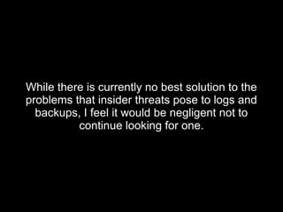 While there is currently no best solution to theWhile there is currently no best solution to the
problems that insider threats pose to logs andproblems that insider threats pose to logs and
backups, I feel it would be negligent not tobackups, I feel it would be negligent not to
continue looking for one.continue looking for one.
 