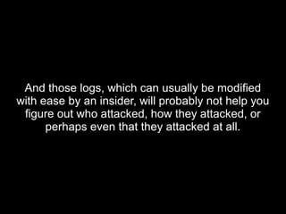 And those logs, which can usually be modifiedAnd those logs, which can usually be modified
with ease by an insider, will probably not help youwith ease by an insider, will probably not help you
figure out who attacked, how they attacked, orfigure out who attacked, how they attacked, or
perhaps even that they attacked at all.perhaps even that they attacked at all.
 
