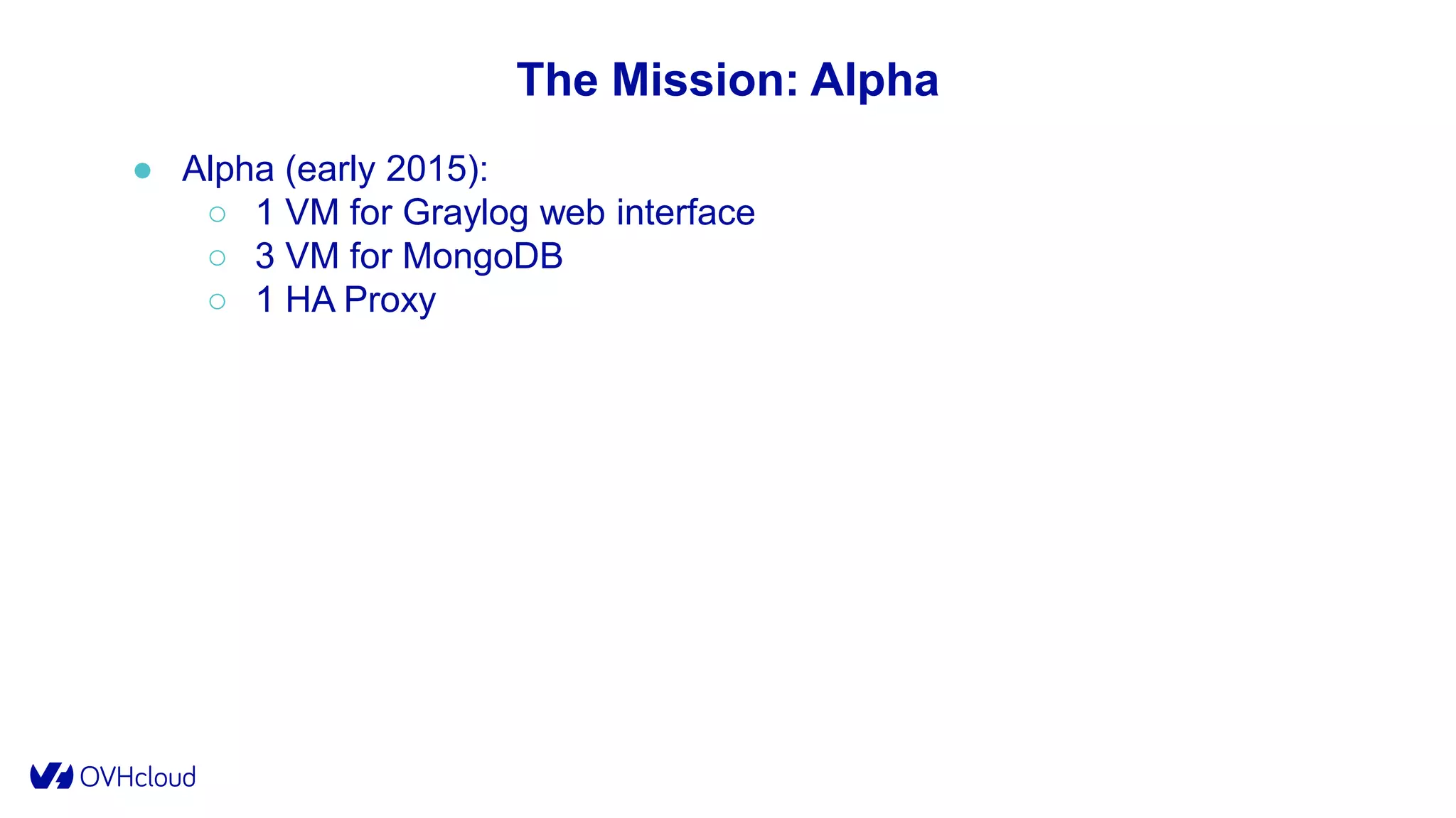 The Mission: Alpha
● Alpha (early 2015):
○ 1 VM for Graylog web interface
○ 3 VM for MongoDB
○ 1 HA Proxy
 