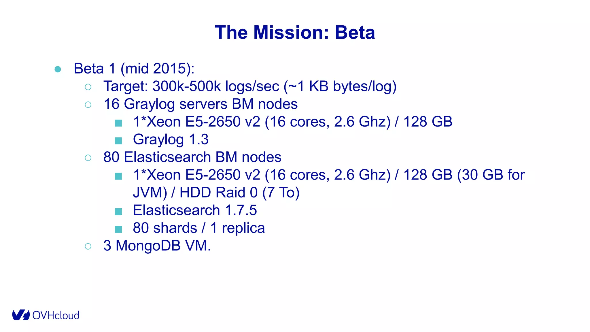 The Mission: Beta
● Beta 1 (mid 2015):
○ Target: 300k-500k logs/sec (~1 KB bytes/log)
○ 16 Graylog servers BM nodes
■ 1*Xeon E5-2650 v2 (16 cores, 2.6 Ghz) / 128 GB
■ Graylog 1.3
○ 80 Elasticsearch BM nodes
■ 1*Xeon E5-2650 v2 (16 cores, 2.6 Ghz) / 128 GB (30 GB for
JVM) / HDD Raid 0 (7 To)
■ Elasticsearch 1.7.5
■ 80 shards / 1 replica
○ 3 MongoDB VM.
 