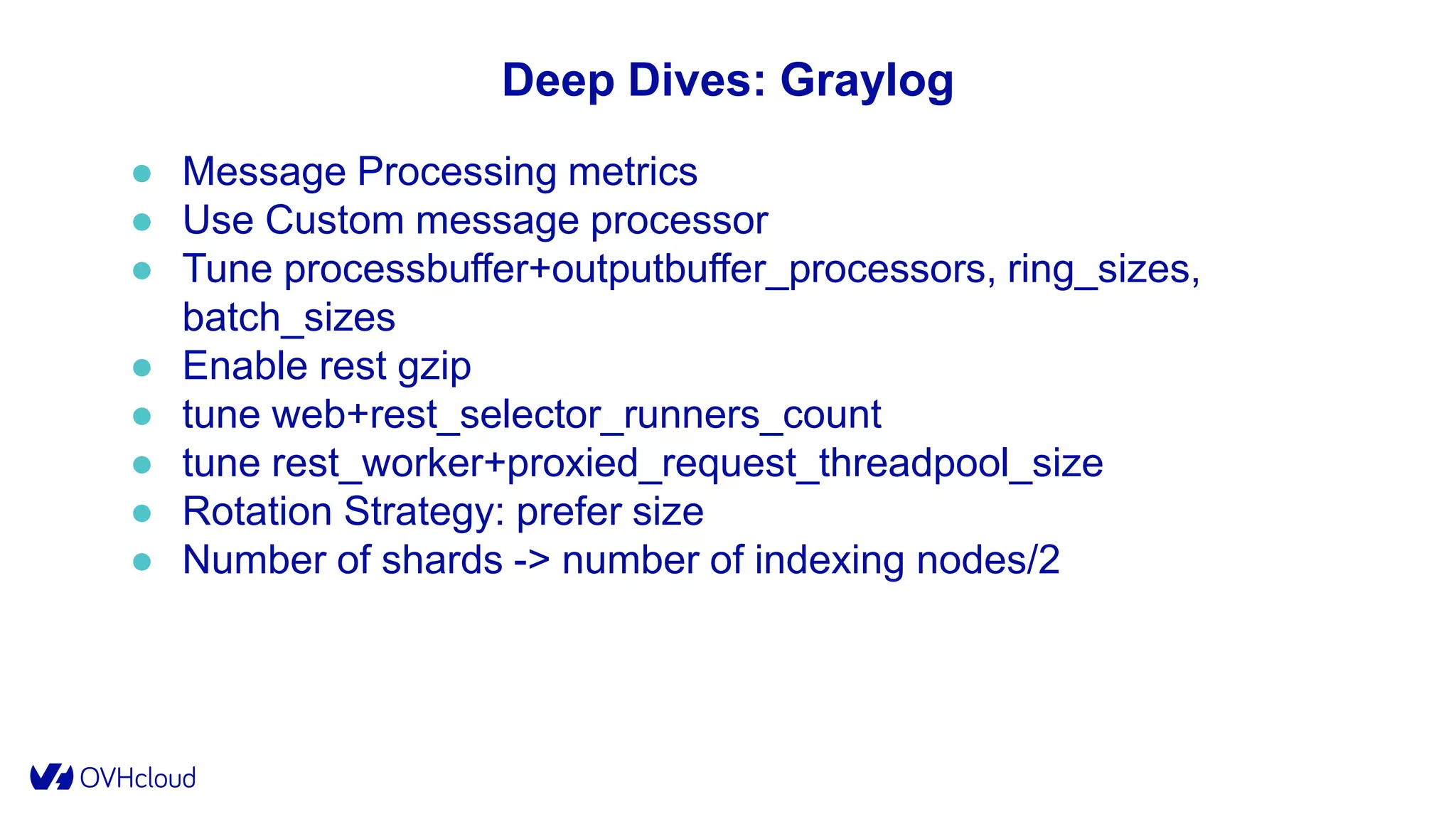 Deep Dives: Graylog
● Message Processing metrics
● Use Custom message processor
● Tune processbuffer+outputbuffer_processors, ring_sizes,
batch_sizes
● Enable rest gzip
● tune web+rest_selector_runners_count
● tune rest_worker+proxied_request_threadpool_size
● Rotation Strategy: prefer size
● Number of shards -> number of indexing nodes/2
 