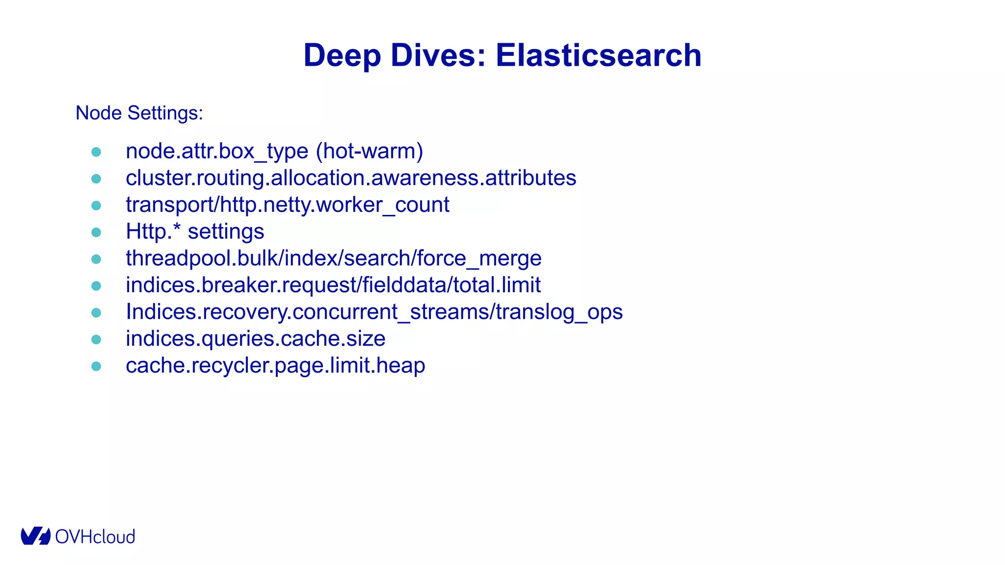 Deep Dives: Elasticsearch
Node Settings:
● node.attr.box_type (hot-warm)
● cluster.routing.allocation.awareness.attributes
● transport/http.netty.worker_count
● Http.* settings
● threadpool.bulk/index/search/force_merge
● indices.breaker.request/fielddata/total.limit
● Indices.recovery.concurrent_streams/translog_ops
● indices.queries.cache.size
● cache.recycler.page.limit.heap
 