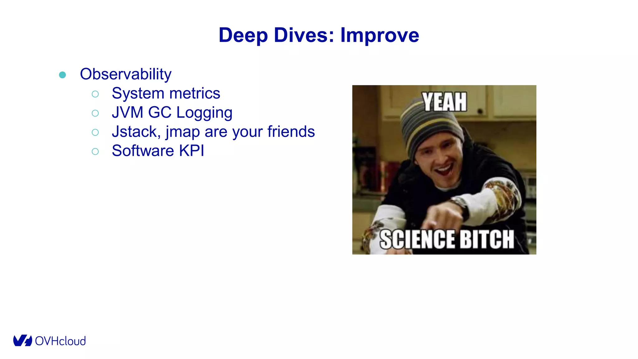 Deep Dives: Improve
● Observability
○ System metrics
○ JVM GC Logging
○ Jstack, jmap are your friends
○ Software KPI
 