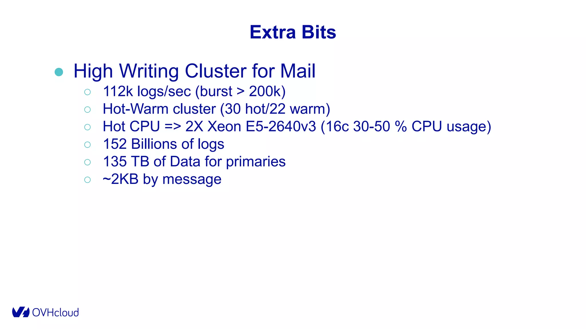 Extra Bits
● High Writing Cluster for Mail
○ 112k logs/sec (burst > 200k)
○ Hot-Warm cluster (30 hot/22 warm)
○ Hot CPU => 2X Xeon E5-2640v3 (16c 30-50 % CPU usage)
○ 152 Billions of logs
○ 135 TB of Data for primaries
○ ~2KB by message
 
