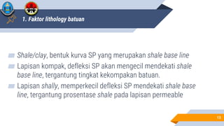 1. Faktor lithology batuan
▰ Shale/clay, bentuk kurva SP yang merupakan shale base line
▰ Lapisan kompak, defleksi SP akan mengecil mendekati shale
base line, tergantung tingkat kekompakan batuan.
▰ Lapisan shally, memperkecil defleksi SP mendekati shale base
line, tergantung prosentase shale pada lapisan permeable
13
 