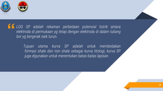 “LOG SP adalah rekaman perbedaan potensial listrik antara
elektroda di permukaan yg tetap dengan elektroda di dalam lubang
bor yg bergerak naik turun.
Tujuan utama kurva SP adalah untuk membedakan
formasi shale dan non shale sebagai kurva litologi, kurva SP
juga digunakan untuk menentukan batas-batas lapisan.
4
4
 