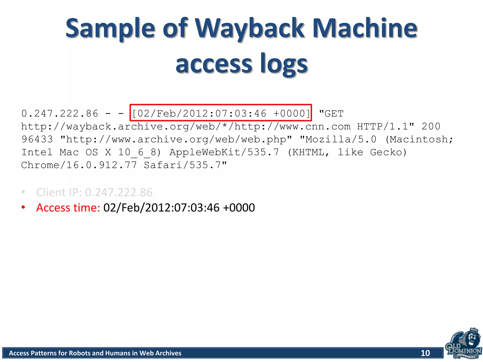 Access Patterns for Robots and Humans in Web Archives
Sample of Wayback Machine
access logs
10
0.247.222.86 - - [02/Feb/2012:07:03:46 +0000] "GET
http://wayback.archive.org/web/*/http://www.cnn.com HTTP/1.1" 200
96433 "http://www.archive.org/web/web.php" "Mozilla/5.0 (Macintosh;
Intel Mac OS X 10_6_8) AppleWebKit/535.7 (KHTML, like Gecko)
Chrome/16.0.912.77 Safari/535.7"
• Client IP: 0.247.222.86
• Access time: 02/Feb/2012:07:03:46 +0000
 