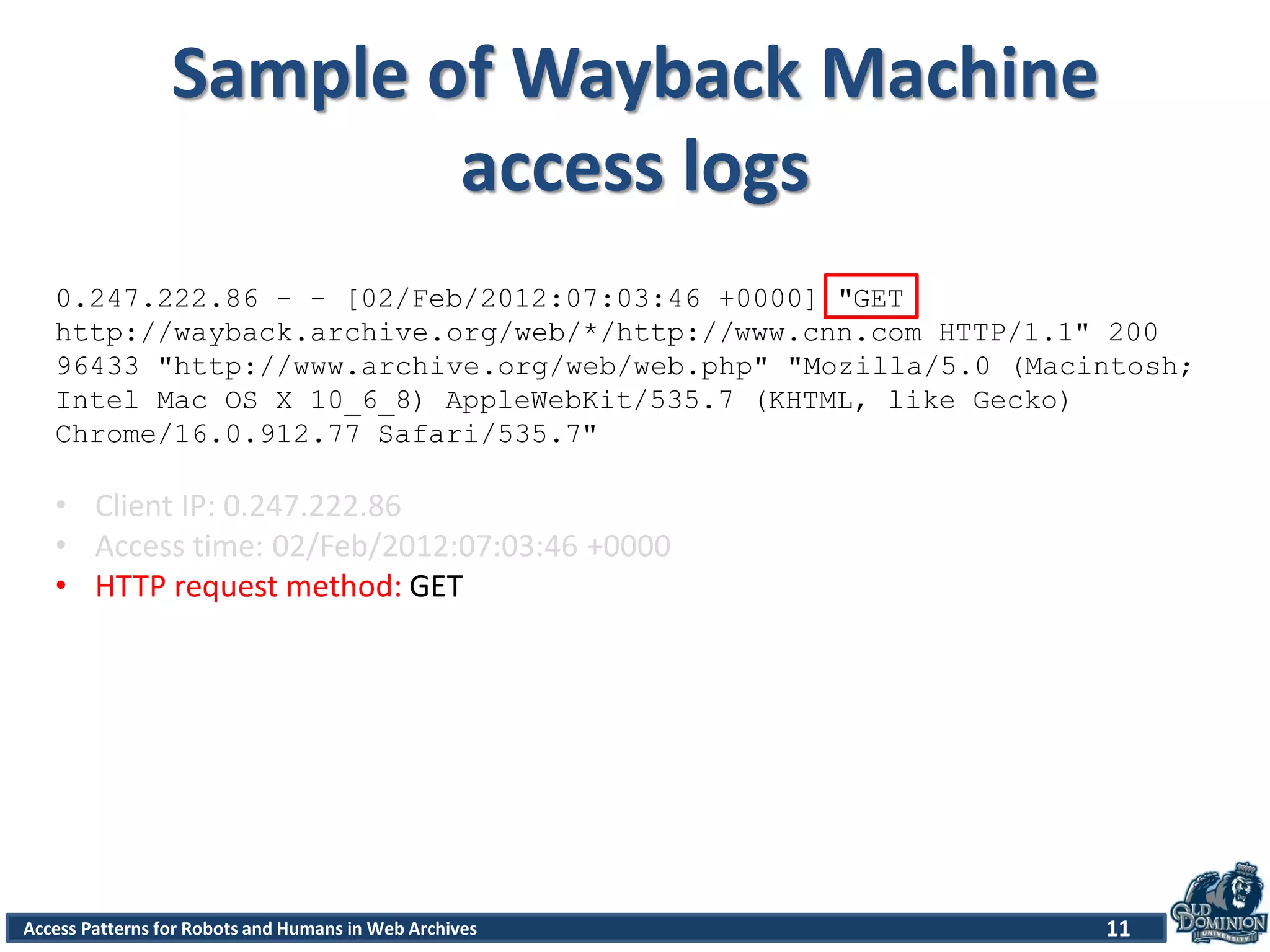 Access Patterns for Robots and Humans in Web Archives
Sample of Wayback Machine
access logs
11
0.247.222.86 - - [02/Feb/2012:07:03:46 +0000] "GET
http://wayback.archive.org/web/*/http://www.cnn.com HTTP/1.1" 200
96433 "http://www.archive.org/web/web.php" "Mozilla/5.0 (Macintosh;
Intel Mac OS X 10_6_8) AppleWebKit/535.7 (KHTML, like Gecko)
Chrome/16.0.912.77 Safari/535.7"
• Client IP: 0.247.222.86
• Access time: 02/Feb/2012:07:03:46 +0000
• HTTP request method: GET
 