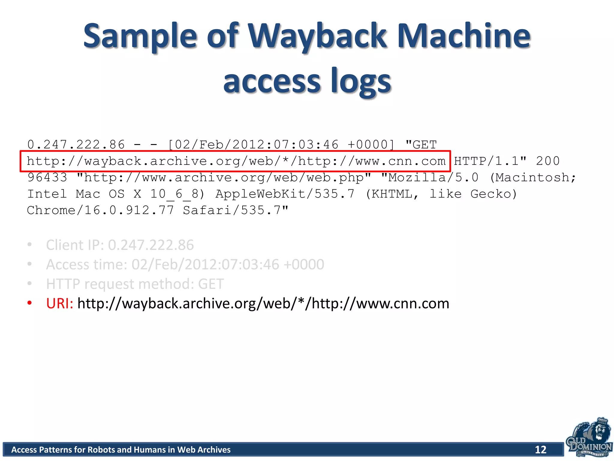 Access Patterns for Robots and Humans in Web Archives
Sample of Wayback Machine
access logs
12
0.247.222.86 - - [02/Feb/2012:07:03:46 +0000] "GET
http://wayback.archive.org/web/*/http://www.cnn.com HTTP/1.1" 200
96433 "http://www.archive.org/web/web.php" "Mozilla/5.0 (Macintosh;
Intel Mac OS X 10_6_8) AppleWebKit/535.7 (KHTML, like Gecko)
Chrome/16.0.912.77 Safari/535.7"
• Client IP: 0.247.222.86
• Access time: 02/Feb/2012:07:03:46 +0000
• HTTP request method: GET
• URI: http://wayback.archive.org/web/*/http://www.cnn.com
 