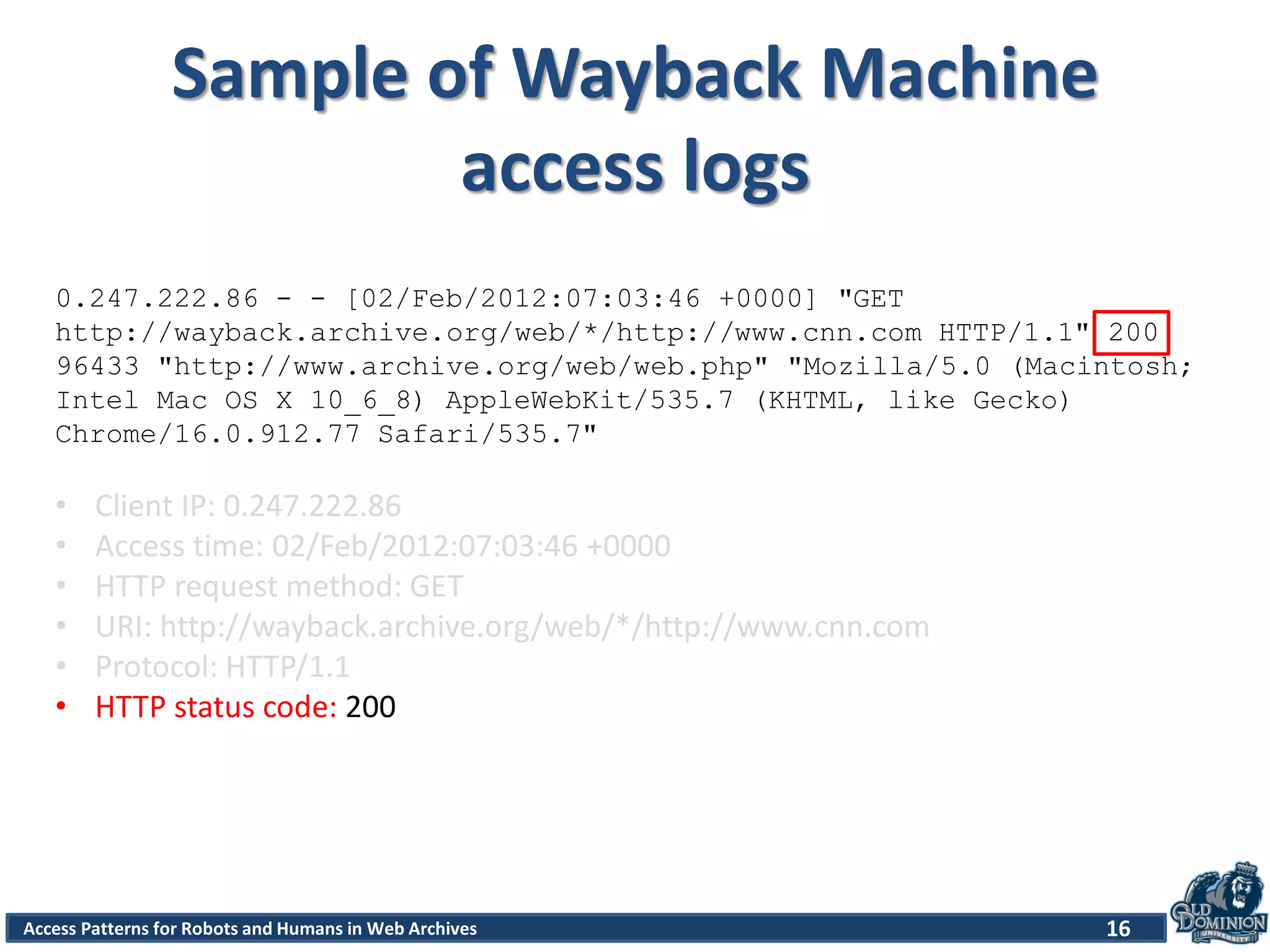 Access Patterns for Robots and Humans in Web Archives
Sample of Wayback Machine
access logs
16
0.247.222.86 - - [02/Feb/2012:07:03:46 +0000] "GET
http://wayback.archive.org/web/*/http://www.cnn.com HTTP/1.1" 200
96433 "http://www.archive.org/web/web.php" "Mozilla/5.0 (Macintosh;
Intel Mac OS X 10_6_8) AppleWebKit/535.7 (KHTML, like Gecko)
Chrome/16.0.912.77 Safari/535.7"
• Client IP: 0.247.222.86
• Access time: 02/Feb/2012:07:03:46 +0000
• HTTP request method: GET
• URI: http://wayback.archive.org/web/*/http://www.cnn.com
• Protocol: HTTP/1.1
• HTTP status code: 200
 