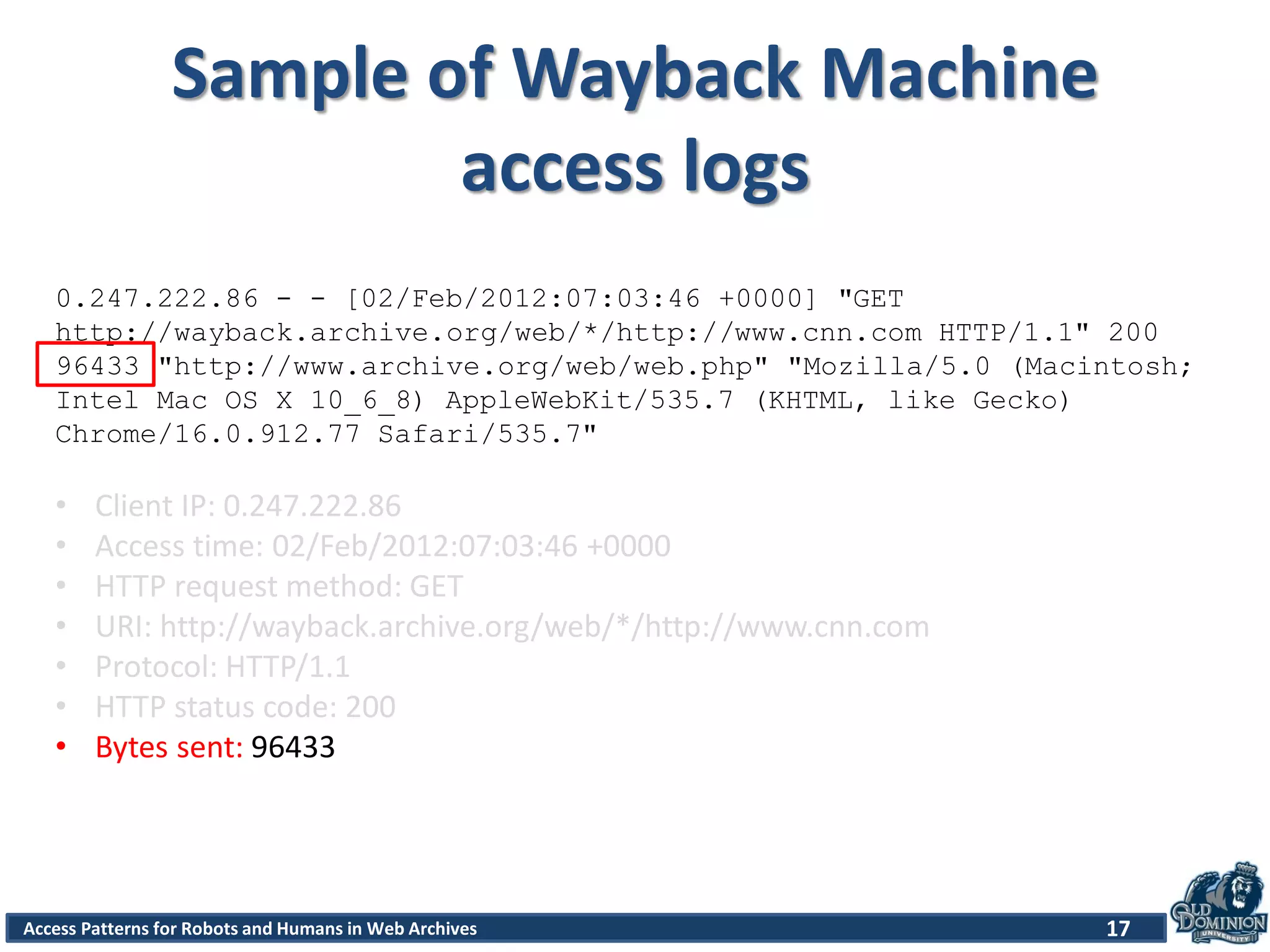 Access Patterns for Robots and Humans in Web Archives
Sample of Wayback Machine
access logs
17
0.247.222.86 - - [02/Feb/2012:07:03:46 +0000] "GET
http://wayback.archive.org/web/*/http://www.cnn.com HTTP/1.1" 200
96433 "http://www.archive.org/web/web.php" "Mozilla/5.0 (Macintosh;
Intel Mac OS X 10_6_8) AppleWebKit/535.7 (KHTML, like Gecko)
Chrome/16.0.912.77 Safari/535.7"
• Client IP: 0.247.222.86
• Access time: 02/Feb/2012:07:03:46 +0000
• HTTP request method: GET
• URI: http://wayback.archive.org/web/*/http://www.cnn.com
• Protocol: HTTP/1.1
• HTTP status code: 200
• Bytes sent: 96433
 