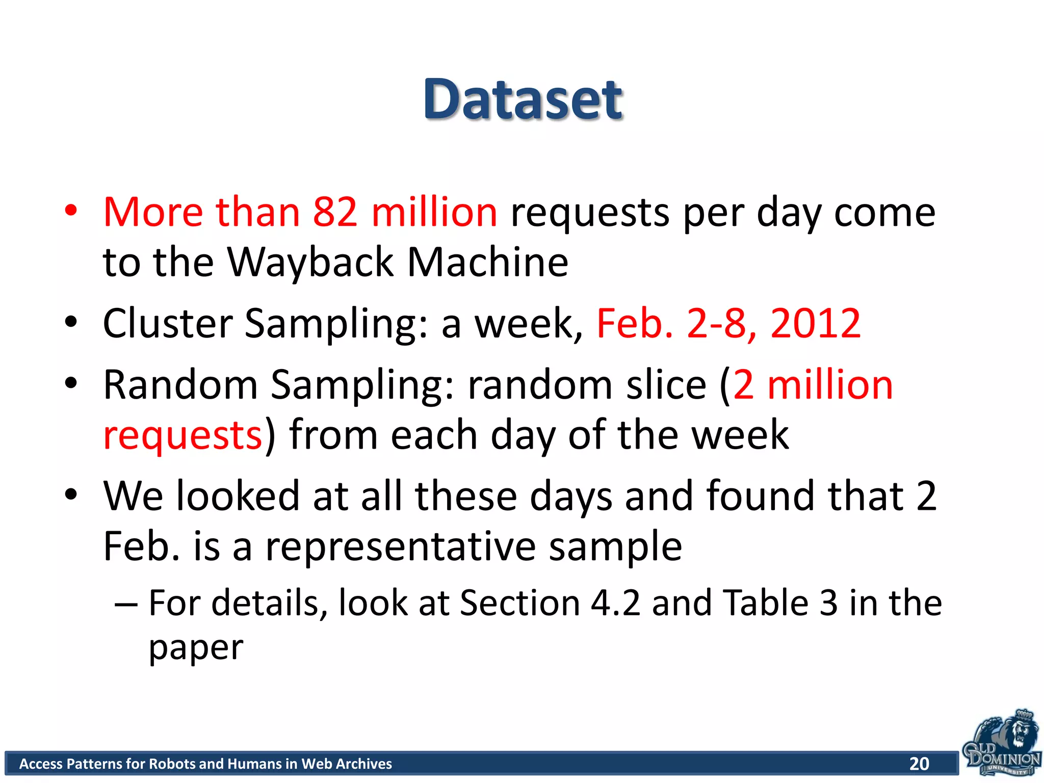 Access Patterns for Robots and Humans in Web Archives
Dataset
• More than 82 million requests per day come
to the Wayback Machine
• Cluster Sampling: a week, Feb. 2-8, 2012
• Random Sampling: random slice (2 million
requests) from each day of the week
• We looked at all these days and found that 2
Feb. is a representative sample
– For details, look at Section 4.2 and Table 3 in the
paper
20
 
