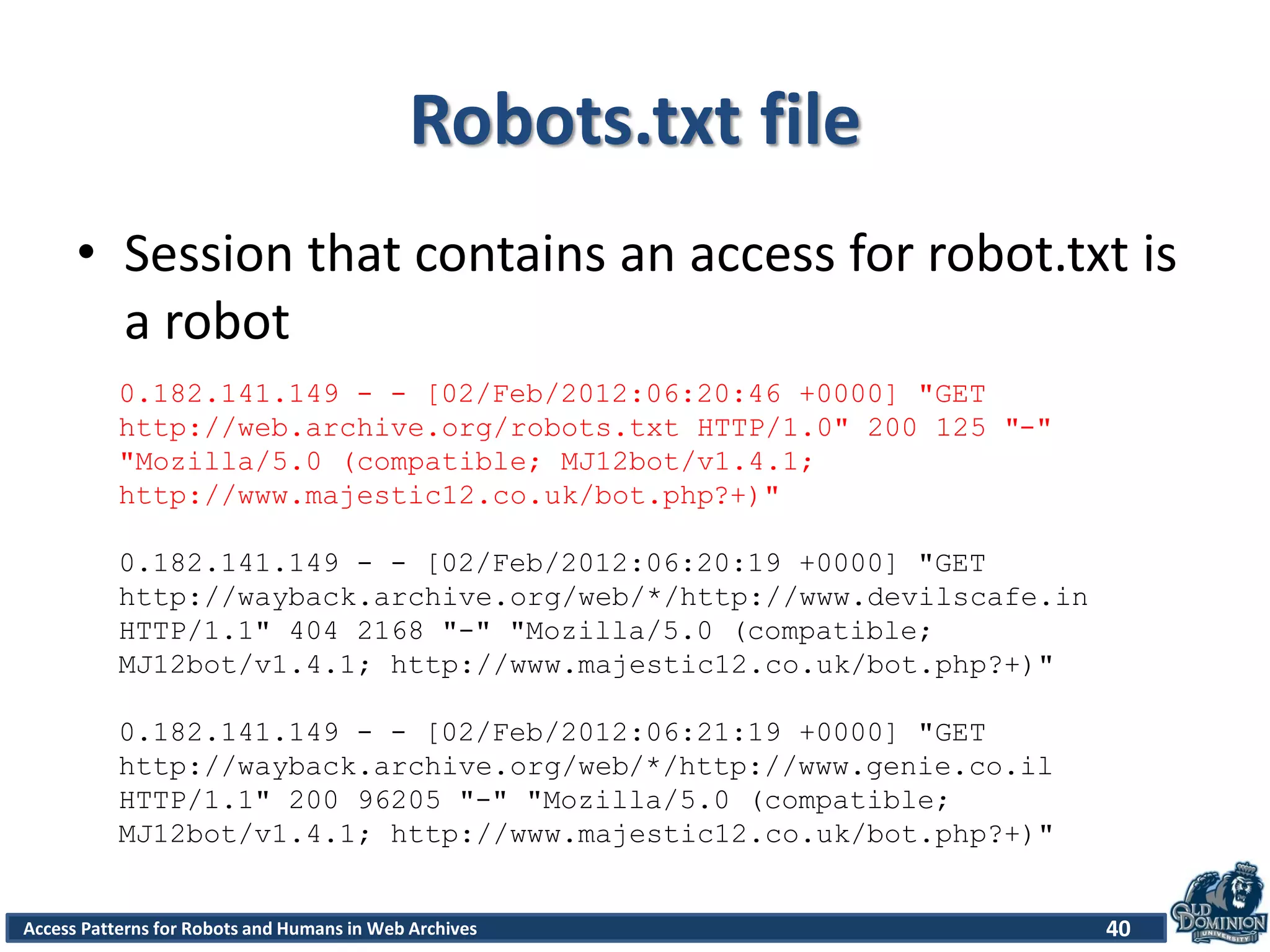 Access Patterns for Robots and Humans in Web Archives
Robots.txt file
• Session that contains an access for robot.txt is
a robot
40
0.182.141.149 - - [02/Feb/2012:06:20:46 +0000] "GET
http://web.archive.org/robots.txt HTTP/1.0" 200 125 "-"
"Mozilla/5.0 (compatible; MJ12bot/v1.4.1;
http://www.majestic12.co.uk/bot.php?+)"
0.182.141.149 - - [02/Feb/2012:06:20:19 +0000] "GET
http://wayback.archive.org/web/*/http://www.devilscafe.in
HTTP/1.1" 404 2168 "-" "Mozilla/5.0 (compatible;
MJ12bot/v1.4.1; http://www.majestic12.co.uk/bot.php?+)"
0.182.141.149 - - [02/Feb/2012:06:21:19 +0000] "GET
http://wayback.archive.org/web/*/http://www.genie.co.il
HTTP/1.1" 200 96205 "-" "Mozilla/5.0 (compatible;
MJ12bot/v1.4.1; http://www.majestic12.co.uk/bot.php?+)"
 