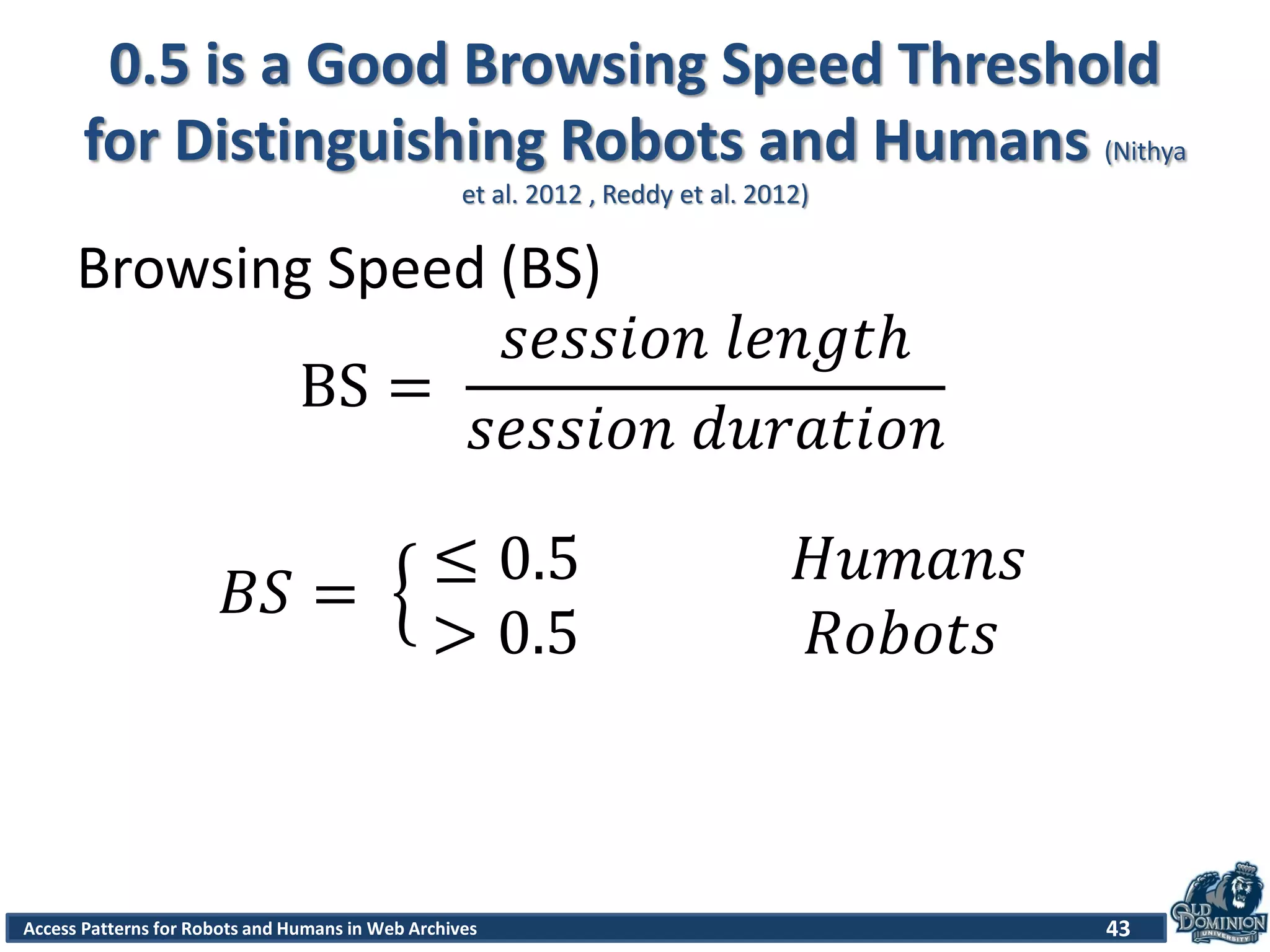 Access Patterns for Robots and Humans in Web Archives
0.5 is a Good Browsing Speed Threshold
for Distinguishing Robots and Humans (Nithya
et al. 2012 , Reddy et al. 2012)
43
Browsing Speed (BS)
BS =
𝑠𝑒𝑠𝑠𝑖𝑜𝑛 𝑙𝑒𝑛𝑔𝑡ℎ
𝑠𝑒𝑠𝑠𝑖𝑜𝑛 𝑑𝑢𝑟𝑎𝑡𝑖𝑜𝑛
𝐵𝑆 =
≤ 0.5 𝐻𝑢𝑚𝑎𝑛𝑠
> 0.5 𝑅𝑜𝑏𝑜𝑡𝑠
 