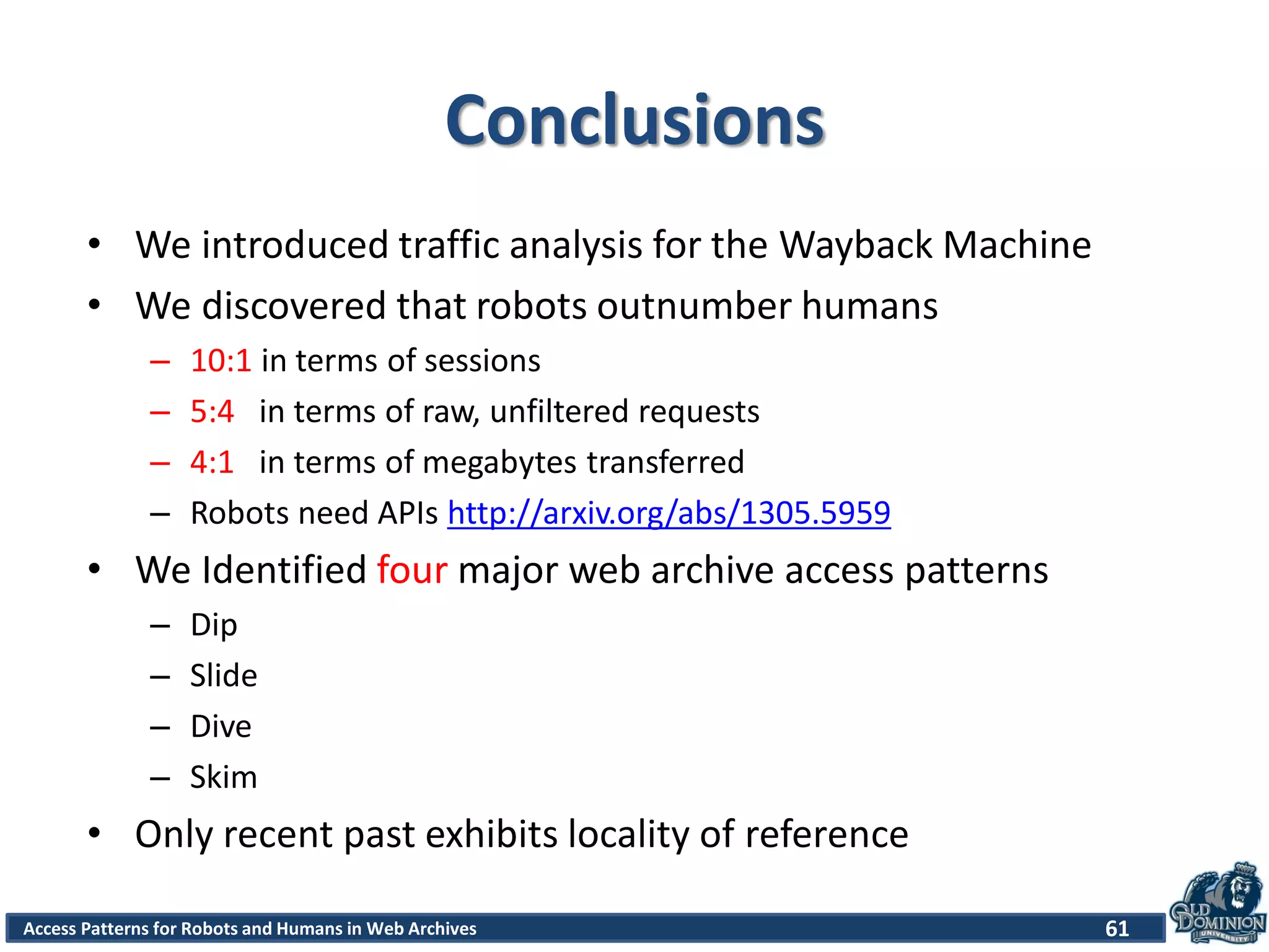 Access Patterns for Robots and Humans in Web Archives
Conclusions
• We introduced traffic analysis for the Wayback Machine
• We discovered that robots outnumber humans
– 10:1 in terms of sessions
– 5:4 in terms of raw, unfiltered requests
– 4:1 in terms of megabytes transferred
– Robots need APIs http://arxiv.org/abs/1305.5959
• We Identified four major web archive access patterns
– Dip
– Slide
– Dive
– Skim
• Only recent past exhibits locality of reference
61
 