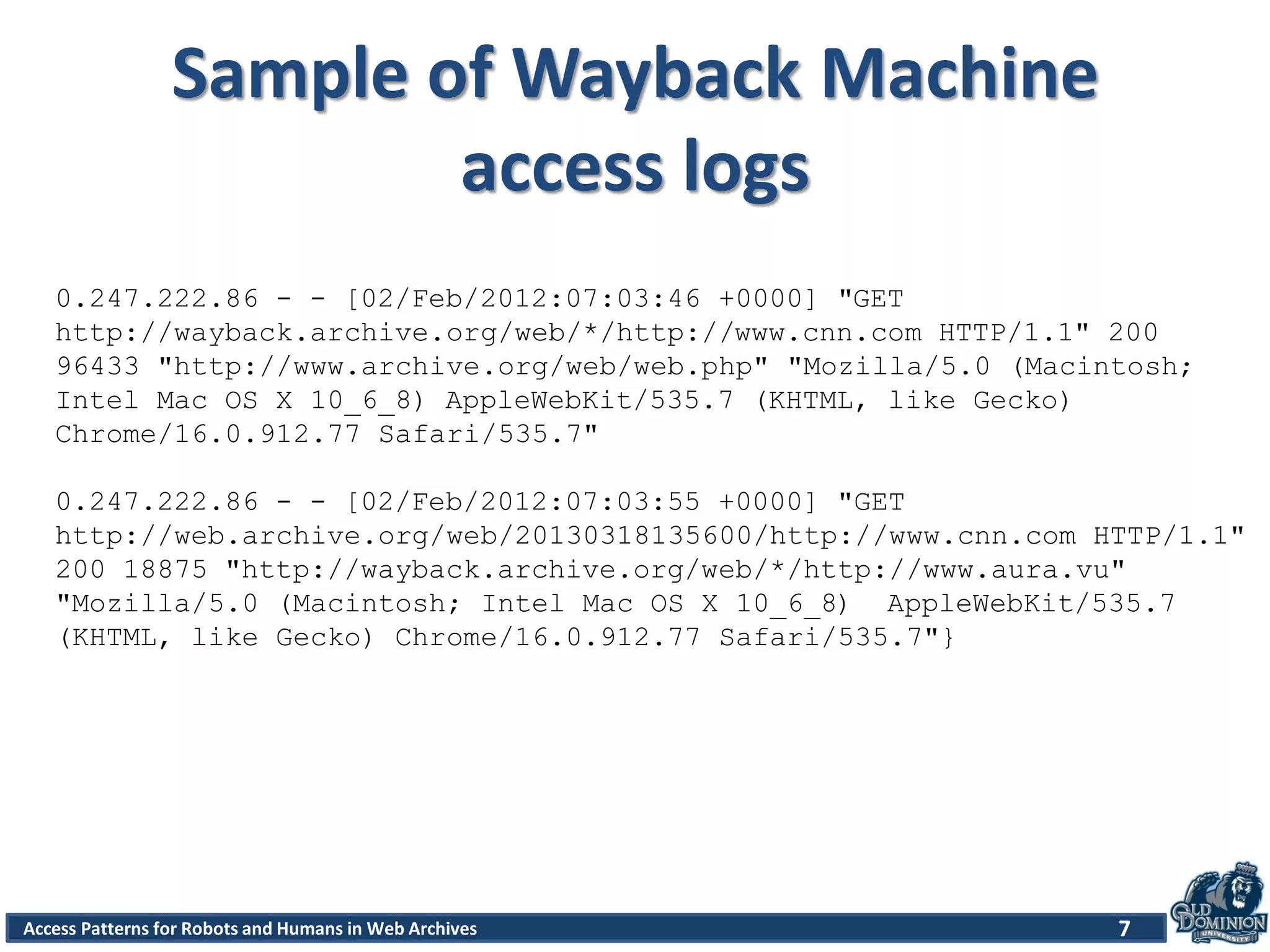 Access Patterns for Robots and Humans in Web Archives
Sample of Wayback Machine
access logs
7
0.247.222.86 - - [02/Feb/2012:07:03:46 +0000] "GET
http://wayback.archive.org/web/*/http://www.cnn.com HTTP/1.1" 200
96433 "http://www.archive.org/web/web.php" "Mozilla/5.0 (Macintosh;
Intel Mac OS X 10_6_8) AppleWebKit/535.7 (KHTML, like Gecko)
Chrome/16.0.912.77 Safari/535.7"
0.247.222.86 - - [02/Feb/2012:07:03:55 +0000] "GET
http://web.archive.org/web/20130318135600/http://www.cnn.com HTTP/1.1"
200 18875 "http://wayback.archive.org/web/*/http://www.aura.vu"
"Mozilla/5.0 (Macintosh; Intel Mac OS X 10_6_8) AppleWebKit/535.7
(KHTML, like Gecko) Chrome/16.0.912.77 Safari/535.7"}
 